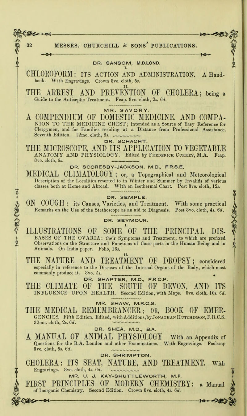 I'^S^^^'^ he 32 MESSRS. CHURCHILL & SONs' PUBLICATIONS. —&f DR. SANSOM, M.D.LOND. I. CHLOROFORM: its action and aDxMINISTRAtion. a Hand- book. With Engravings. Crown 8vo. cloth, 5s. THE ARREST AND PREVENTION OF CHOLERA; being a Guide to the Antiseptic Treatment. Fcap. 8vo. cloth, 2s. 6rf. MR. SAVORY. A COMPENDIUM OF DOMESTIC MEDICINE. AND COMPA- NION TO THE MEDICINE CHEST; intended as a Source of Easy Reference for Clergymen, and for Families residing at a Distance from Professional Assistance. Seventh Edition. 12mo. cloth, 5s. .~~™ DR. SCHACHT. THE MICROSCOPE, AND ITS APPLICATION TO VEGETABLE ANATOMY AND PHYSIOLOGY. Edited by Frederick Currey, M.A. Fcap. 8vo. cloth, 6s. DR. SCORESBY-JACKSON, M.D., F.R.S.E. MEDICAL CLIMATOLOGY ; or, a Topographical and Meteorological Description of the Localities resorted to in Winter and Summer by Invalids of various classes both at Home and Abroad. With an Isothermal Chart. Post 8vo. cloth, 12s. DR. SEMPLE. ON COUGH : its Causes, Varieties, and Treatment. With some practical Remarks on the Use of the Stethoscope as an aid to Diagnosis. Post 8vo. cloth, 4s. 6d. DR. SEYMOUR. ILLUSTRATIONS OF SOME' oF THE PRINCIPAL DIS- EASES OF THE OVARIA: their Symptoms and Treatment; to which are prefixed Observations on the Structure and Functions of those parts in the Human Being and in Animals. On India paper. Folio, 16s. THE NATURE AND TREATMENT OF DROPSY; considered especially in reference to the Diseases of the Internal Organs of the Body, which most commonly produce it. 8vo. Ss. ^ DR. SMARTER, M.D., F.R.C.P. THE CLIMATE OF THE SOUTH OF DEVON, AND ITS INFLUENCE UPON HEALTH. Second Edition, with Maps. 8vo. cloth, 10s. 6«£. MR. SHAW, M.R.C.S. THE MEDICAL REMEMBRANCER; OR, BOOK OF EMER- GENCIES. Fifth Edition. Edited, with Additions,by Jonathan Hutchinson,F.R.C.S. .S2mo. cloth, 2s. 6d. —~ DR. SHEA, M.D., B.A. A MANUAL OF ANIMAL PHYSIOLOGY with an Appendix of Questions for the B.A. London and other Examinations. With Engravings. Foolscap 8vo. cloth, Ss. 6d. DR. SHRIMPTON. CHOLERA: ITS SEAT, NATURE, AND TREATMENT. With Engravings. 8vo. cloth, 4s. 6d. MR. U. J. KAY-SHUTTLEWORTH, M.P. FIRST PRINCIPLES OF MODERN CHEMISTRY: a Manual of Inorganic Chemistry. Second Edition. Crown Bvo. cloth, 4s. 6d.