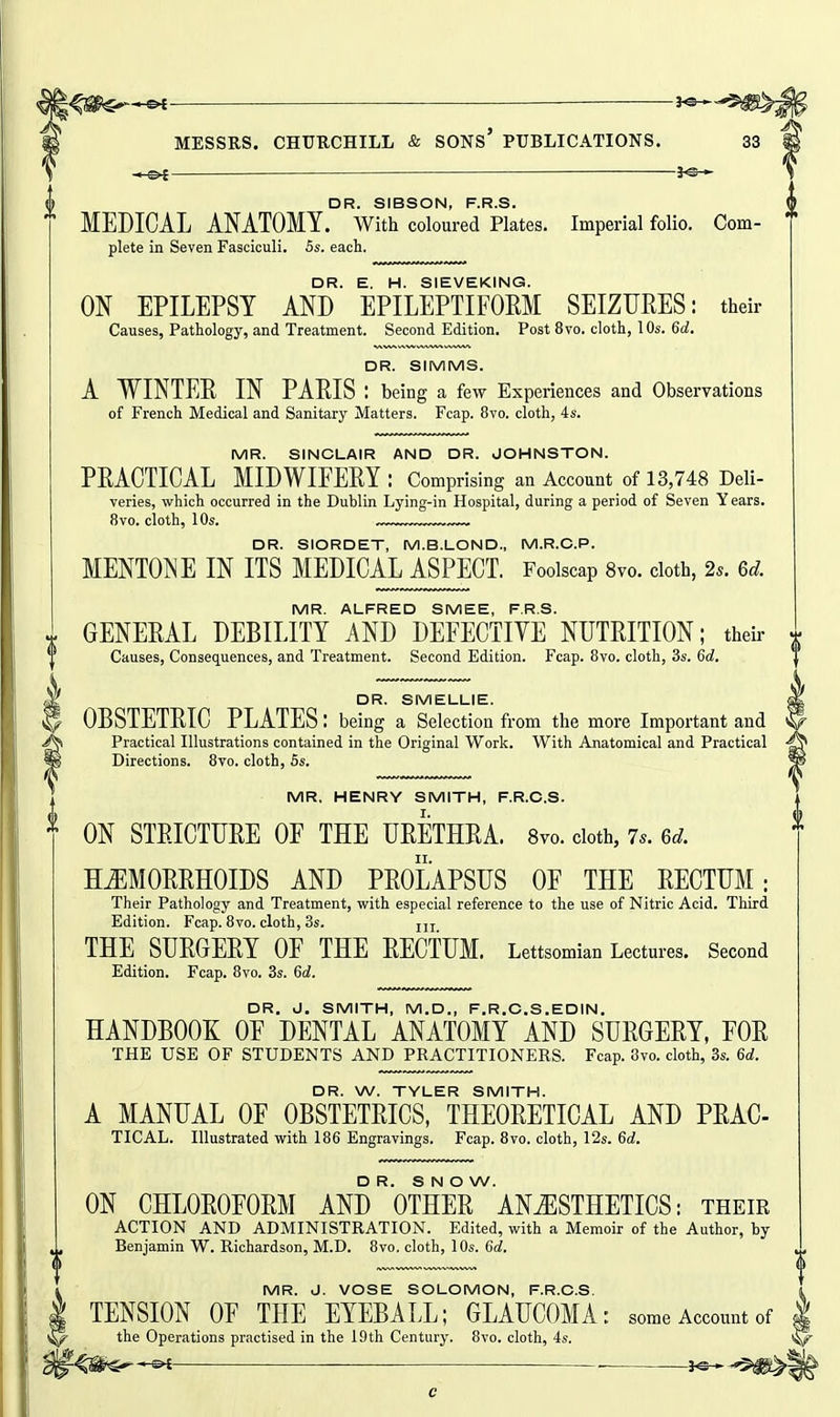 '^^s^-^ — ^ MESSRS. CHUUCHILL & SONS* PUBLICATIONS. 33 —o^ — — DR SIBSON P R S. MEDICAL ANATOMY, with coloured Plates. Imperial folio. Com- f plete in Seven Fasciculi. 5s. each. DR. E. H. SIEVEKING. ON EPILEPSY AND EPILEPTIFOEM SEIZURES: their Causes, Pathology, and Treatment. Second Edition. Post 8vo. cloth, 10s. 6d. DR. SIMMS. A WINTER IN PARIS : being a few Experiences and Observations of French Medical and Sanitary Matters. Fcap. 8vo. cloth, 4 s. MR. SINCLAIR AND DR. JOHNSTON. PRACTICAL MIDWIFERY: Comprising an Account of 13,748 Deli- veries, which occurred in the Dublin Lying-in Hospital, during a period of Seven Years. 8vo. cloth, 10s. ™™™™ DR. SIORDET, M.B.LOND., M.R.C.P. MENTOT^E IN ITS MEDICAL ASPECT. Foolscap Svo. doth, 2.. 6d. MR. ALFRED SMEE, F.R.S. GENERAL DEBILITY AND DEFECTIVE NUTRITION; their Causes, Consequences, and Treatment. Second Edition. Fcap. 8yo. cloth, 3s. 6d, DR. SMELLIE. OBSTETRIC PLATES: being a Selection from the more Important and Practical Illustrations contained in the Original Work. With Anatomical and Practical Directions. 8to. cloth, 5s. MR. HENRY SMITH, F.R.C.S. ON STRICTURE OF THE URETHRA. 8vo. doth, 7.. 6d. HEMORRHOIDS AND PROLAPSUS OF THE RECTUM; Their Pathology and Treatment, with especial reference to the use of Nitric Acid. Third Edition. Fcap. 8vo. cloth, 3s. jjj THE SURGERY OF THE RECTUM. Lettsomian Lectures. Second Edition. Fcap. 8vo. 3s. 6c?. DR. J. SMITH, M.D., F.R.C.S.EDIN, HANDBOOK OF DENTAL ANATOMY AND SURGERY, FOR THE USE OF STUDENTS AND PRACTITIONERS. Fcap. 3vo. cloth, 3s. 6d. DR. W. TYLER SMITH. A MANUAL OF OBSTETRICS, THEORETICAL AND PRAC- TICAL. Illustrated with 186 Engravings. Fcap. 8vo. cloth, 12s. 6d. DR. S N O W. ON CHLOROFORM AND OTHER ANESTHETICS: their ACTION AND ADMINISTRATION. Edited, with a Memoir of the Author, by Benjamin W. Richardson, M.D. 8yo. cloth, 10s. 6d. MR. J. VOSE SOLOMON, F.R.C.S. TENSION OF THE EYEBALL; GLAUCOMA: some Account of | the Operations practised in the 19th Century. 8vo. cloth, 4s.