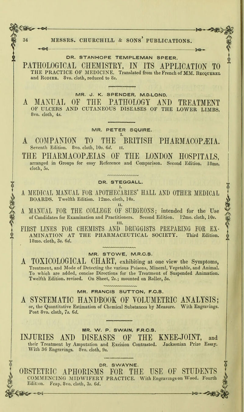 DR. STANHOPE TEMPLEMAN SPEER. PATHOLOGICAL CHEMISTRY, IN ITS APPLICATION TO THE PRACTICE OF MEDICINE. Translated from the French of MM. Becquerel and RoDiER. 8vo. cloth, reduced to 8s. MR. J. K. SPENDER, M.D.LOND. A MANUAL OF THE PATHOLOGY AND TREATMENT OF ULCERS AND CUTANEOUS DISEASES OF THE LOWER LIMBS. Bvo. cloth, 4s. MR. PETER SQUIRE. A COMPANION TO THE ^BRITISH PHARMACOPEIA. Seventh Edition. Bvo. cloth, 10s. 6d. ii. THE PHARMACOPEIAS OF THE LONDON HOSPITALS, arranged in Groups for easy Reference and Comparison. Second Edition. 18mo. cloth, 5s. DR. STEGGALL. A MEDICAL MANUAL FUR APOTHECARIES' HALL AND OTHER MEDICAL BOARDS. Twelfth Edition. 12mo. cloth, 10s. A MANUAL FOR THE COLLEGE OF SURGEONS; intended for the Use of Candidates for Examination and Practitioners. Second Edition. 12mo. cloth, 10s. FIRST LINES FOR CHEMISTS ANd DRUGGISTS PREPARING FOR Ex- amination AT THE PHARMACEUTICAL SOCIETY. Third Edition. 18mo. cloth, 3s. 6d. MR. STOWE, M.R.C.S. A TOXICOLOGICAL CHART, exhibiting at one view the Symptoms, Treatment, and Mode of Detecting the various Poisons, Mineral, Vegetable, and Animal. To which are added, concise Directions for the Treatment of Suspended Animation. Twelfth Edition, revised. On Sheet, 2s.; mounted on Roller, 5s. MR. FRANCIS SUTTON, F.C.S. A SYSTEMATIC HANDBOOK OF YOLUMETRIC ANALYSIS; or, the Quantitative Estimation of Chemical Substances by Measure. With Engravings. Post 8vo. cloth, 7s. 6d. MR. W. P. SWAIN, F.R.C.S. INJURIES AND DISEASES OF THE KNEE-JOINT, and their Treatment by Amputation and Excision Contrasted. Jaoksonian Prize Essay. With 36 Engravings. 8vo. cloth, 9s. DR. SWAYNE. OBSTETRIC APHORISMS FOR THE USE OF STUDENTS COM.MENCING MIDWIFERY PRACTICE. With Engravings on Wood. Fourth Edit-.on. Fcap. 8vo. cloth, 3s. 6d.