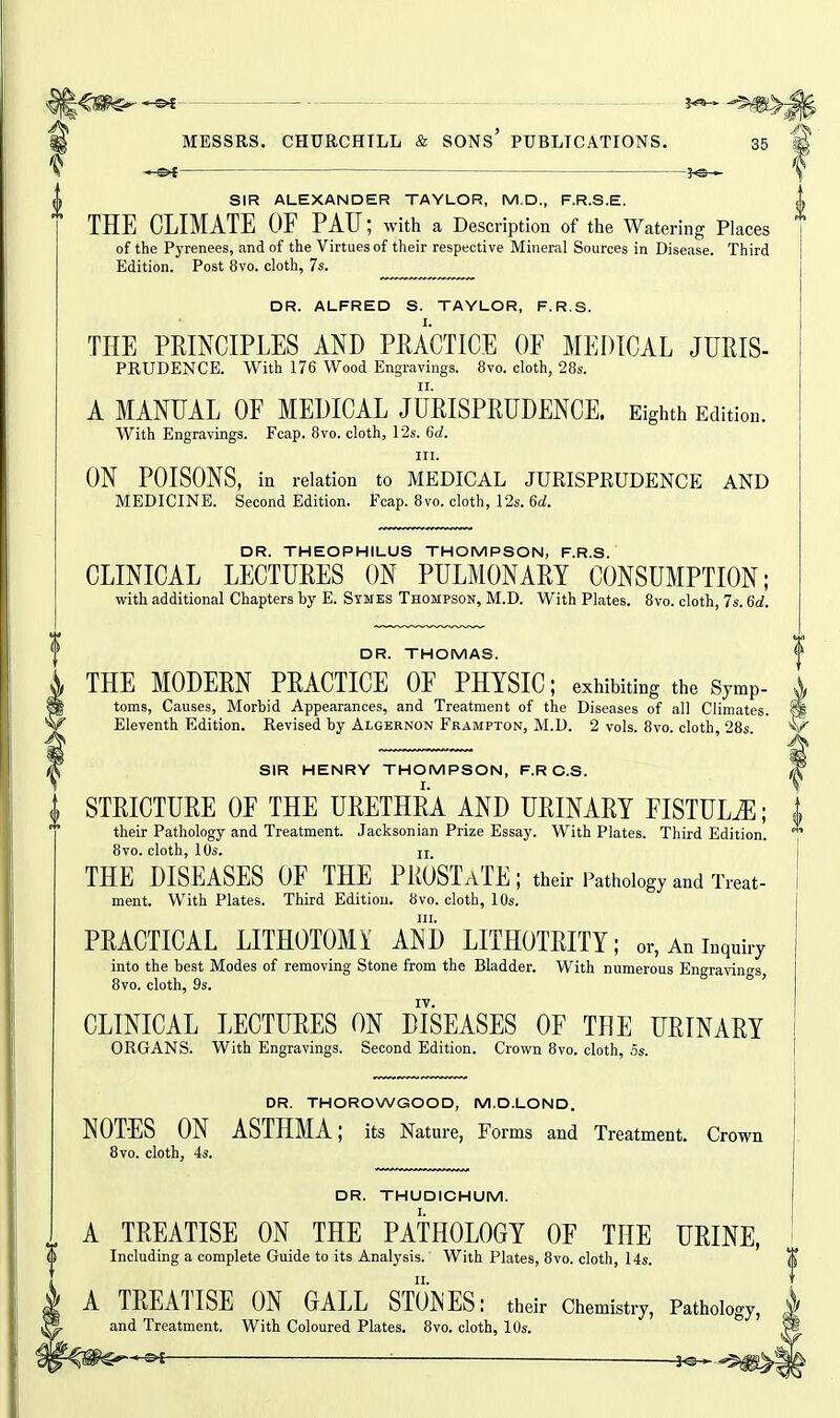 ^ — _ . - ._ ^ ^) ^ MESSRS. CHURCHILL & SONs' PUBLICATIONS, 35 ^ -i-^f^ ^e- SIR ALEXANDER TAYLOR, M.D., F.R.S.E. THE CLIMATE OF PAU; with a Description of the Watering Places * of the Pj'renees, and of the Virtues of their respective Mineral Sources in Disease. Third Edition. Post 8vo. cloth, 7s. DR. ALFRED S. TAYLOR, F.R.S. THE PEINCIPLES AND PRACTICE OF MEDICAL JURIS- PRUDENCE. With 176 Wood Engravings. 8vo. cloth, 28s. A MANUAL OF MEDICAL JURISPRUDENCE. Eighth Edition. With Engravings. Fcap. 8vo. cloth, I2s. 6d. III. ON POISONS, in relation to MEDICAL JURISPRUDENCE AND MEDICINE. Second Edition. Fcap. 8vo. cloth, 12s. 6d. DR. THEOPHILUS THOMPSON, F.R.S. CLINICAL LECTURES ON PULMONARY CONSUMPTION; with additional Chapters by E. Stmes Thompson, M.D. With Plates. 8vo. cloth, 7s. 6d. DR. THOMAS. THE MODERN PRACTICE OF PHYSIC; exhibiting the Symp- toms, Causes, Morbid Appearances, and Treatment of the Diseases of all Climates. ^ Eleventh Edition. Revised by Algernon Frampton, M.D. 2 vols. 8vo. cloth, 28s. SIR HENRY THOMPSON, F.R O.S. ^ STRICTURE OF THE URETHRA AND URINARY FISTULA; | their Pathology and Treatment. Jacksonian Prize Essay. With Plates. Third Edition. 8vo. cloth, 10s. II THE DISEASES OF THE PROSTaTE; their Pathology and Treat- ment. With Plates. Third Edition. 8vo. cloth, 10s. III. PRACTICAL LITHOTOMY AND LITHOTRITY; or, An inquiry into the best Modes of removing Stone from the Bladder. With numerous Engravinn-s 8vo. cloth, 9s. CLINICAL LECTURES ON DISEASES OF THE URINARY ORGANS. With Engravings. Second Edition. Crown 8vo. cloth, 5s. DR. THOROWGOOD, M.D.LOND. NOTES ON ASTHMA; its Nature, Forms and Treatment. Crown 8vo. cloth, 4s. DR. THUDICHUM. A TREATISE ON THE PATHOLOGY OF THE URINE, Including a complete Guide to its Analysis. With Plates, 8vo. cloth, 14s. A TREATISE ON GALL STONES: their Chemistry, Pathology, and Treatment. With Coloured Plates. 8vo. cloth, 10s.