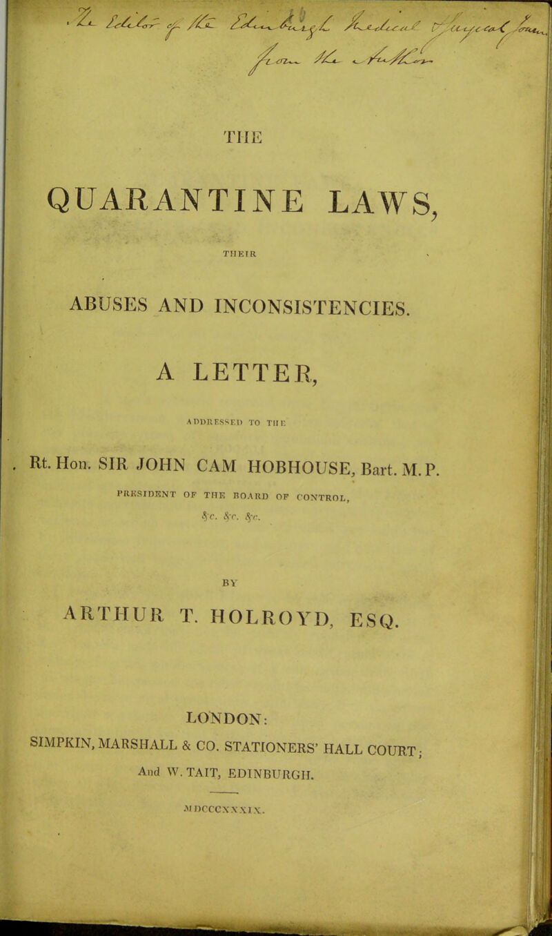 /£»— ^ -fS{ < SL if [/ CC-L. /y ^*CAz£ i<J7~— THE QUARANTINE LAWS, THEIR ABUSES AND INCONSISTENCIES. A LETTER, ADDRESSED TO TIM- Rt. Hon. SIR JOHN CAM HOBHOUSE, Bart. M. P. PRESIDENT OF THF, BOARD OF CONTROL, <§fc. 8fC. <$-r. BY ARTHUR T. HOLROYD, ESQ. LONDON: SIMPKIN, MARSHALL & CO. STATIONERS’ HALL COURT; And W. TAIT, EDINBURGH. m ncccxxxix.