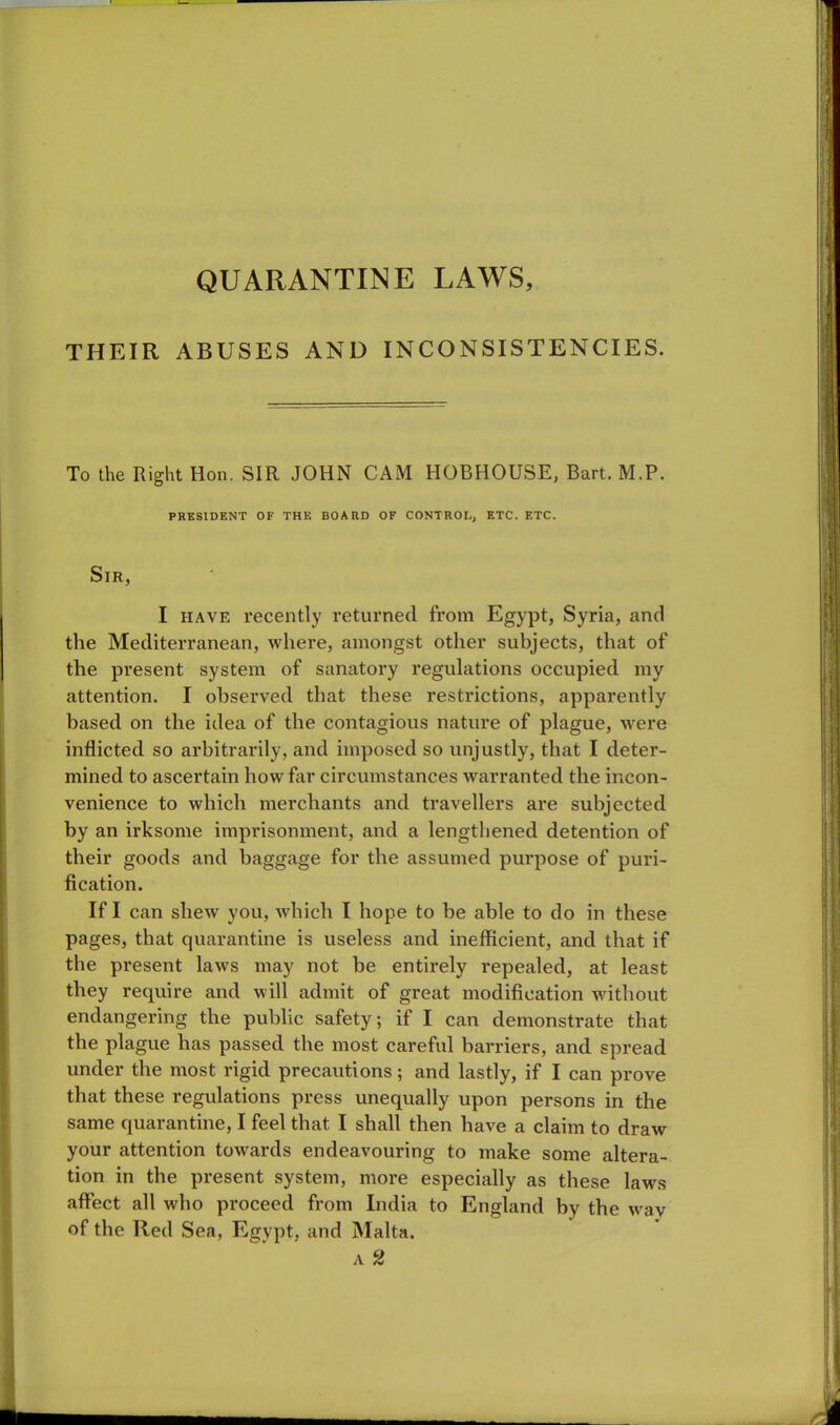 QUARANTINE LAWS, THEIR ABUSES AND INCONSISTENCIES. To the Right Hon. SIR JOHN CAM HOBHOUSE, Bart. M.P. PRESIDENT OF THE BOARD OF CONTROL, ETC. ETC. Sir, I have recently returned from Egypt, Syria, and the Mediterranean, where, amongst other subjects, that of the present system of sanatory regulations occupied my attention. I observed that these restrictions, apparently based on the idea of the contagious nature of plague, were inflicted so arbitrarily, and imposed so unjustly, that I deter- mined to ascertain how far circumstances warranted the incon- venience to which merchants and travellers are subjected by an irksome imprisonment, and a lengthened detention of their goods and baggage for the assumed purpose of puri- fication. If I can shew you, which I hope to be able to do in these pages, that quarantine is useless and inefficient, and that if the present laws may not he entirely repealed, at least they require and will admit of great modification without endangering the public safety; if I can demonstrate that the plague has passed the most careful barriers, and spread under the most rigid precautions; and lastly, if I can prove that these regulations press unequally upon persons in the same quarantine, I feel that I shall then have a claim to draw your attention towards endeavouring to make some altera- tion in the present system, more especially as these laws affect all who proceed from India to England by the wav of the Red Sea, Egypt, and Malta. a 2