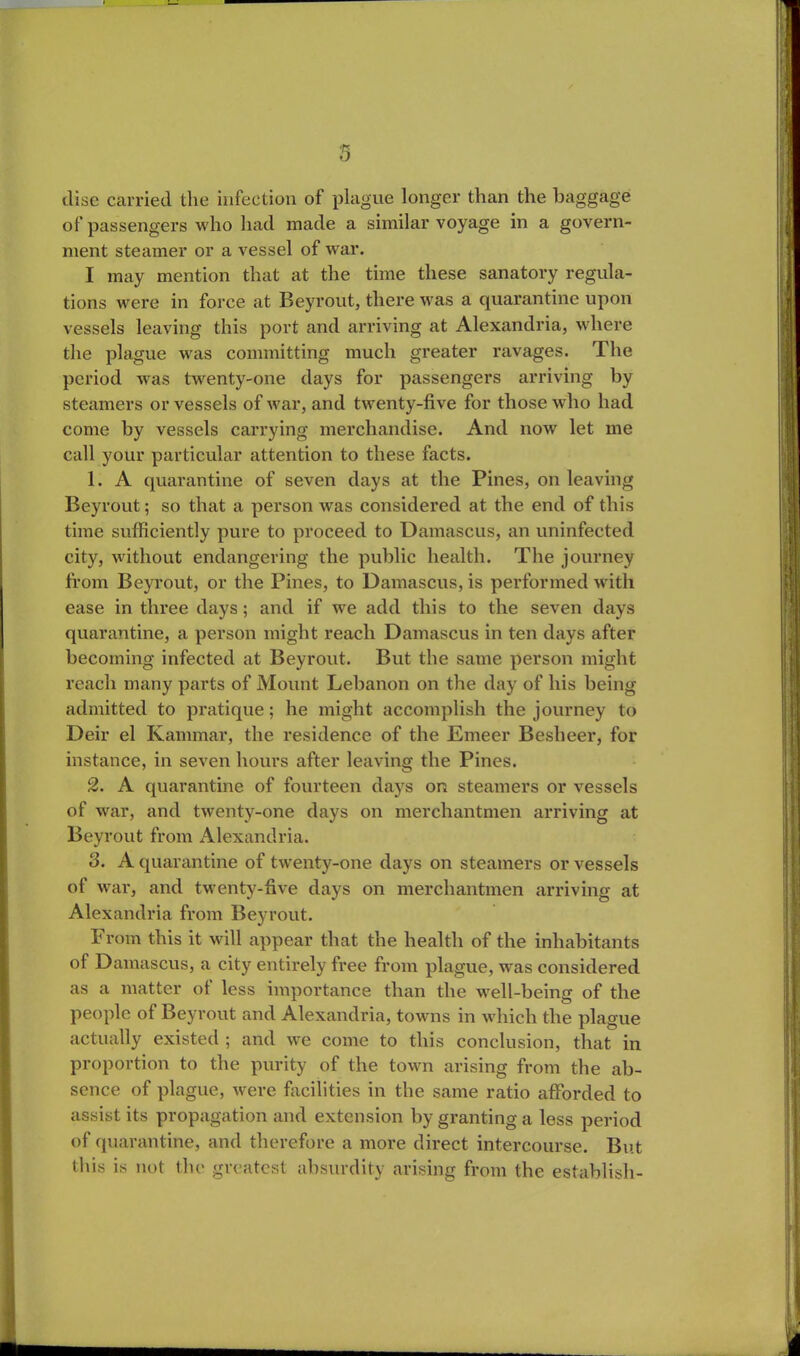 disc carried the infection of plague longer than the baggage of passengers who had made a similar voyage in a govern- ment steamer or a vessel of war. I may mention that at the time these sanatory regula- tions were in force at Beyrout, there was a quarantine upon vessels leaving this port and arriving at Alexandria, where the plague was committing much greater ravages. The period was twenty-one days for passengers arriving by steamers or vessels of war, and twenty-five for those who had come by vessels carrying merchandise. And now let me call your particular attention to these facts. 1. A quarantine of seven days at the Pines, on leaving Beyrout; so that a person was considered at the end of this time sufficiently pure to proceed to Damascus, an uninfected city, without endangering the public health. The journey from Beyrout, or the Pines, to Damascus, is performed with ease in three days; and if we add this to the seven days quarantine, a person might reach Damascus in ten days after becoming infected at Beyrout. But the same person might reach many parts of Mount Lebanon on the day of his being admitted to pratique; he might accomplish the journey to Deir el Kammar, the residence of the Emeer Besheer, for instance, in seven hours after leaving the Pines. 2. A quarantine of fourteen days on steamers or vessels of war, and twenty-one days on merchantmen arriving at Beyrout from Alexandria. 3. A quarantine of twenty-one days on steamers or vessels of war, and twenty-five days on merchantmen arriving at Alexandria from Beyrout. I' rom this it will appear that the health of the inhabitants of Damascus, a city entirely free from plague, was considered as a matter of less importance than the well-being of the people of Beyrout and Alexandria, towns in which the plague actually existed ; and wre come to this conclusion, that in proportion to the purity of the town arising from the ab- sence of plague, were facilities in the same ratio afforded to assist its propagation and extension by granting a less period of quarantine, and therefore a more direct intercourse. But this is not the greatest absurdity arising from the establish-