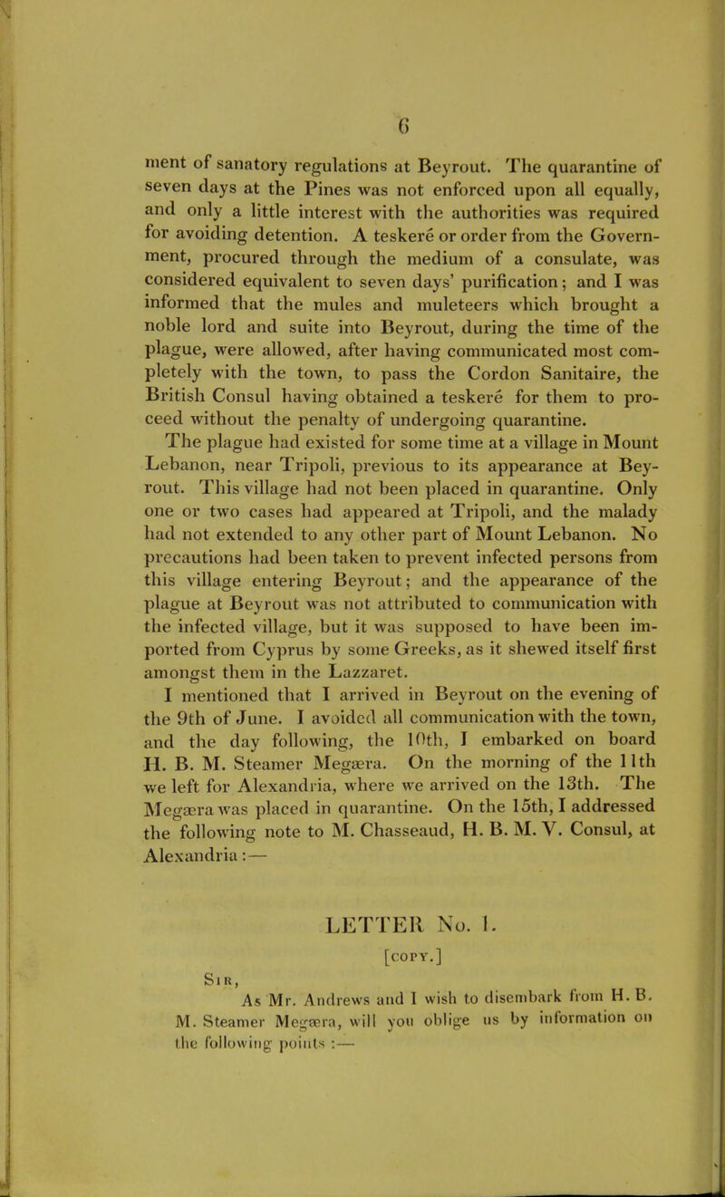 ment of sanatory regulations at Beyrout. The quarantine of seven days at the Pines was not enforced upon all equally, and only a little interest with the authorities was required for avoiding detention. A teskere or order from the Govern- ment, procured through the medium of a consulate, was considered equivalent to seven days’ purification; and I was informed that the mules and muleteers which brought a noble lord and suite into Beyrout, during the time of the plague, were allowed, after having communicated most com- pletely with the town, to pass the Cordon Sanitaire, the British Consul having obtained a teskere for them to pro- ceed without the penalty of undergoing quarantine. The plague had existed for some time at a village in Mount Lebanon, near Tripoli, previous to its appearance at Bey- rout. This village had not been placed in quarantine. Only one or two cases had appeared at Tripoli, and the malady had not extended to any other part of Mount Lebanon. No precautions had been taken to prevent infected persons from this village entering Beyrout; and the appearance of the plague at Beyrout was not attributed to communication with the infected village, but it was supposed to have been im- ported from Cyprus by some Greeks, as it shewed itself first amongst them in the Lazzaret. I mentioned that I arrived in Beyrout on the evening of the 9th of June. I avoided all communication with the town, and the day following, the 10th, I embarked on board II. B. M. Steamer Megaera. On the morning of the 11th we left for Alexandria, where we arrived on the 13th. The Megaera was placed in quarantine. On the 15th, I addressed the following note to M. Chasseaud, H. B. M. V. Consul, at Alexandria: — LETTER No. I. [cory.] Sir, As Mr. Andrews and 1 wish to disembark from H. B. M. Steamer Megaera, will yon oblige us by information on the following points :—