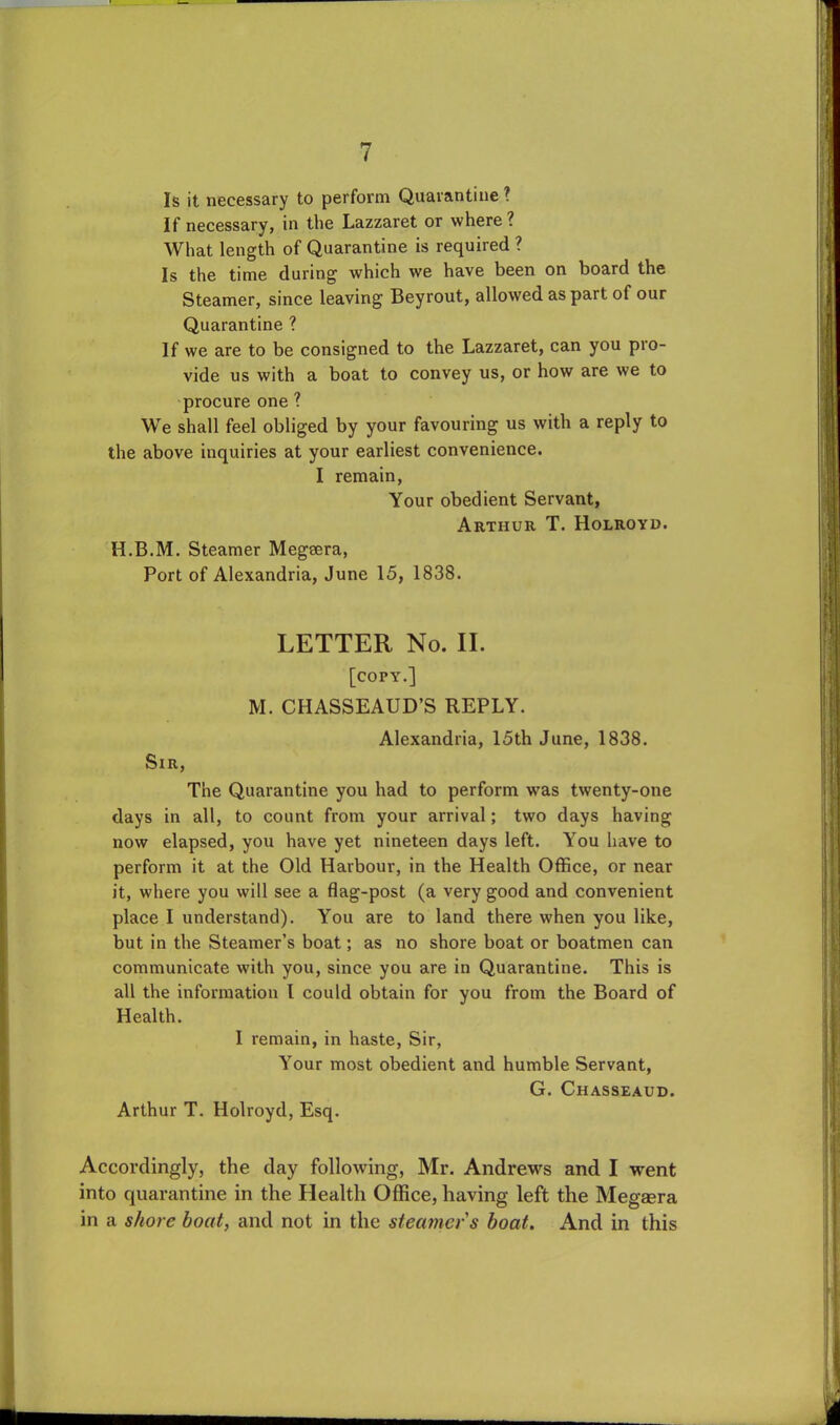 Is it necessary to perform Quarantine? If necessary, in the Lazzaret or where? What length of Quarantine is required ? Is the time during which we have been on board the Steamer, since leaving Beyrout, allowed as part of our Quarantine ? If we are to be consigned to the Lazzaret, can you pro- vide us with a boat to convey us, or how are we to procure one ? We shall feel obliged by your favouring us with a reply to the above inquiries at your earliest convenience. I remain, Your obedient Servant, Arthur T. Holroyd. H.B.M. Steamer Megsera, Port of Alexandria, June 15, 1838. LETTER No. II. [copy.] M. CHASSEAUD’S REPLY. Alexandria, 15th June, 1838. Sir, The Quarantine you had to perform was twenty-one days in all, to count from your arrival; two days having now elapsed, you have yet nineteen days left. You have to perform it at the Old Harbour, in the Health Office, or near it, where you will see a flag-post (a very good and convenient place I understand). You are to land there when you like, but in the Steamer’s boat; as no shore boat or boatmen can communicate with you, since you are in Quarantine. This is all the information l could obtain for you from the Board of Health. I remain, in haste, Sir, Your most obedient and humble Servant, G. Chasseaud. Arthur T. Holroyd, Esq. Accordingly, the day following, Mr. Andrews and I went into quarantine in the Health Office, having left the Megaera in a shore boat, and not in the steamer s boat. And in this