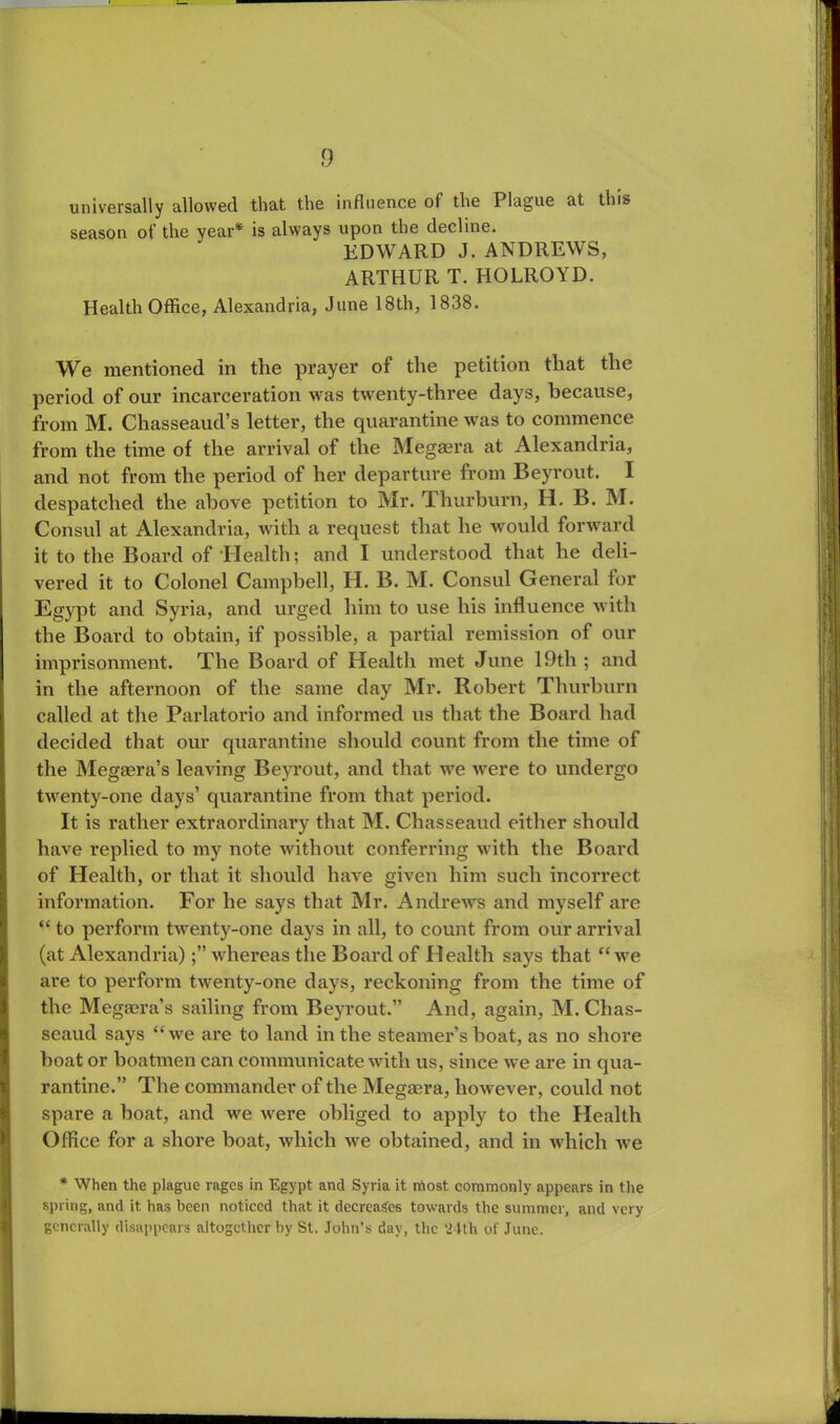 universally allowed that the influence of the Plague at this season of the year* is always upon the decline. EDWARD J. ANDREWS, ARTHUR T. HOLROYD. Health Office, Alexandria, June 18th, 1838. We mentioned in the prayer of the petition that the period of our incarceration was twenty-three days, because, from M. Chasseaud’s letter, the quarantine was to commence from the time of the arrival of the Megaera at Alexandria, and not from the period of her departure from Beyrout. I despatched the above petition to Mr. Thurburn, H. B. M. Consul at Alexandria, with a request that he would forward it to the Board of Health; and I understood that he deli- vered it to Colonel Campbell, H. B. M. Consul General for Egypt and Syria, and urged him to use his influence with the Board to obtain, if possible, a partial remission of our imprisonment. The Board of Health met June 19th ; and in the afternoon of the same day Mr. Robert Thurburn called at the Parlatorio and informed us that the Board had decided that our quarantine should count from the time of the Megaera’s leaving Beyrout, and that we were to undergo twenty-one days’ quarantine from that period. It is rather extraordinary that M. Chasseaud either should have replied to my note without conferring with the Board of Health, or that it should have given him such incorrect information. For he says that Mr. Andrews and myself are “ to perform twenty-one days in all, to count from our arrival (at Alexandria)whereas the Board of Health says that “we are to perform twenty-one days, reckoning from the time of the Megaera’s sailing from Beyrout.” And, again, M. Chas- seaud says “we are to land in the steamer’s boat, as no shore boat or boatmen can communicate with us, since we are in qua- rantine.” The commander of the Megaera, however, could not spare a boat, and we were obliged to apply to the Health Office for a shore boat, which we obtained, and in which we * When the plague rages in Egypt and Syria it most commonly appears in the spring, and it has been noticed that it decreases towards the summer, and very generally disappears altogether by St. John’s day, the 24th of June.