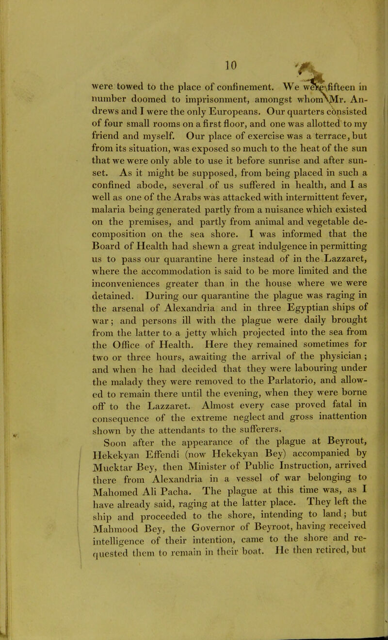 were towed to the place of confinement. We weVe\fifteen in number doomed to imprisonment, amongst whomNjVIr. An- drews and I were the only Europeans. Our quarters consisted of four small rooms on a first floor, and one was allotted to my friend and myself. Our place of exercise was a terrace, but from its situation, was exposed so much to the heat of the sun that we were only able to use it before sunrise and after sun- set. As it might be supposed, from being placed in such a confined abode, several of us suffered in health, and I as well as one of the Arabs was attacked with intermittent fever, malaria being generated partly from a nuisance which existed on the premises, and partly from animal and vegetable de- composition on the sea shore. I wras informed that the Board of Health had shewn a great indulgence in permitting us to pass our quarantine here instead of in the Lazzaret, where the accommodation is said to be more limited and the inconveniences greater than in the house where we were detained. During our quarantine the plague was raging in the arsenal of Alexandria and in three Egyptian ships of war; and persons ill with the plague were daily brought from the latter to a jetty which projected into the sea from the Office of Health. Here they remained sometimes for two or three hours, awaiting the arrival of the physician ; and when he had decided that they were labouring under the malady they were removed to the Parlatorio, and allowr- ed to remain there until the evening, when they were borne off* to the Lazzaret. Almost every case proved fatal in consequence of the extreme neglect and gross inattention shown by the attendants to the sufferers. Soon after the appearance of the plague at Beyrout, Hekekyan Effendi (now Hekekyan Bey) accompanied by Mucktar Bey, then Minister of Public Instruction, arrived there from Alexandria in a vessel of war belonging to Mahomed Ali Pacha. The plague at this time was, as I have already said, raging at the latter place. Phey left the ship and proceeded to the shore, intending to land; but Mahmood Bey, the Governor of Beyroot, having received intelligence of their intention, came to the slioie and le- qnested them to remain in their boat. He then rctiicd, but