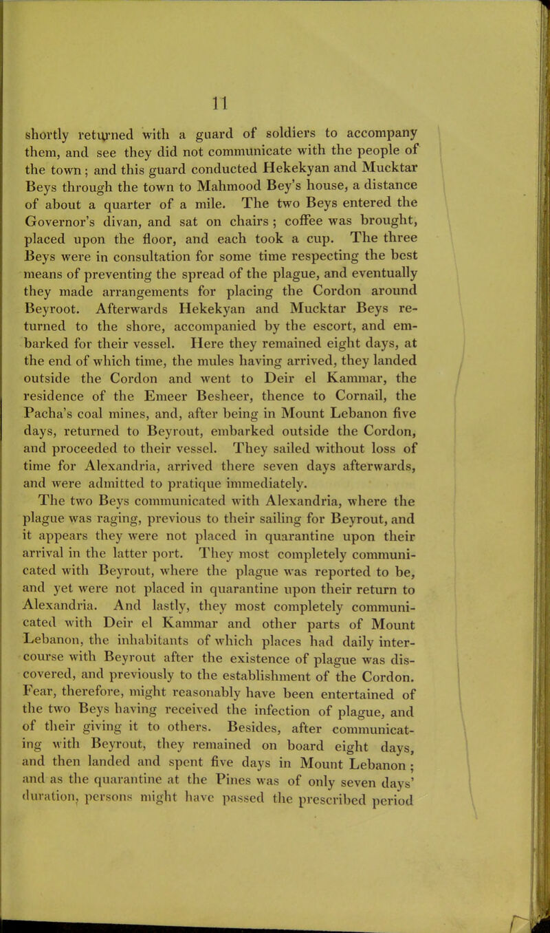 shortly returned with a guard of soldiers to accompany them, and see they did not communicate with the people of the town ; and this guard conducted Hekekyan and Mucktar Beys through the town to Mahmood Bey’s house, a distance of about a quarter of a mile. The two Beys entered the Governor’s divan, and sat on chairs ; coffee was brought, placed upon the floor, and each took a cup. The three Beys were in consultation for some time respecting the best means of preventing the spread of the plague, and eventually they made arrangements for placing the Cordon around Beyroot. Afterwards Hekekyan and Mucktar Beys re- turned to the shore, accompanied by the escort, and em- barked for their vessel. Here they remained eight days, at the end of which time, the mules having arrived, they landed outside the Cordon and went to Deir el Kammar, the residence of the Emeer Besheer, thence to Cornail, the Pacha’s coal mines, and, after being in Mount Lebanon five days, returned to Beyrout, embarked outside the Cordon, and proceeded to their vessel. They sailed without loss of time for Alexandria, arrived there seven days afterwards, and were admitted to pratique immediately. The two Beys communicated with Alexandria, where the plague was raging, previous to their sailing for Beyrout, and it appears they were not placed in quarantine upon their arrival in the latter port. They most completely communi- cated with Beyrout, where the plague was reported to be, and yet were not placed in quarantine upon their return to Alexandria. And lastly, they most completely communi- cated with Deir el Kammar and other parts of Mount Lebanon, the inhabitants of which places had daily inter- course with Beyrout after the existence of plague was dis- covered, and previously to the establishment of the Cordon. I* ear, therefore, might reasonably have been entertained of the two Beys having received the infection of plague, and of their giving it to others. Besides, after communicat- ing with Beyrout, they remained on board eight days, and then landed and spent five days in Mount Lebanon ; and as the quarantine at the Pines was of only seven days’ duration, persons might have passed the prescribed period