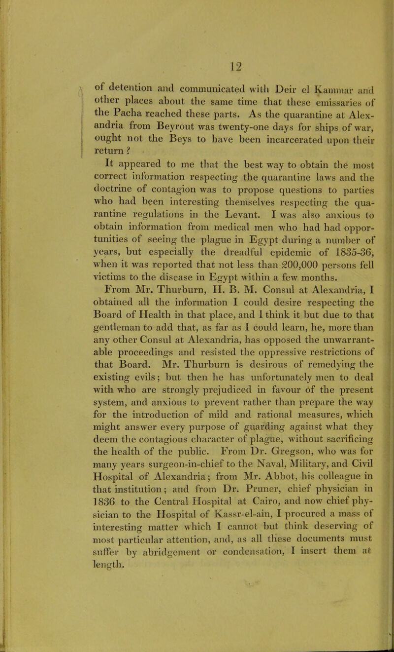 of detention and communicated with Deir el Kammar and other places about the same time that these emissaries of the Pacha reached these parts. As the quarantine at Alex- andria from Beyrout was twenty-one days for ships of war, ought not the Beys to have been incarcerated upon their return? It appeared to me that the best way to obtain the most correct information respecting the quarantine laws and the doctrine of contagion was to propose questions to parties who had been interesting themselves respecting the qua- rantine regulations in the Levant. I was also anxious to obtain information from medical men who had had oppor- tunities of seeing the plague in Egypt during a number of years, but especially the dreadful epidemic of 1835-36, when it was reported that not less than 200,000 persons fell victims to the disease in Egypt within a few months. From Mr. Thurburn, H. B. M. Consul at Alexandria, I obtained all the information I could desire respecting the Board of Health in that place, and 1 think it but due to that gentleman to add that, as far as I could learn, he, more than any other Consul at Alexandria, has opposed the unwarrant- able proceedings and resisted the oppressive restrictions of that Board. Mr. Thurburn is desirous of remedying the existing evils; but then he has unfortunately men to deal with who are strongly prejudiced in favour of the present system, and anxious to prevent rather than prepare the way for the introduction of mild and rational measures, which might answer every purpose of guarding against what they deem the contagious character of plague, without sacrificing the health of the public. From Dr. Gregson, who was for many years surgeon-in-chief to the Naval, Military, and Civil Hospital of Alexandria; from Mr. Abbot, his colleague in that institution; and from Dr. Pruner, chief physician in 1836 to the Central Hospital at Cairo, and now chief phy- sician to the Hospital of Kassr-el-ain, I procured a mass of interesting matter which 1 cannot but think deserving of most particular attention, and, as all these documents must suffer by abridgement or condensation, I insert them at length.