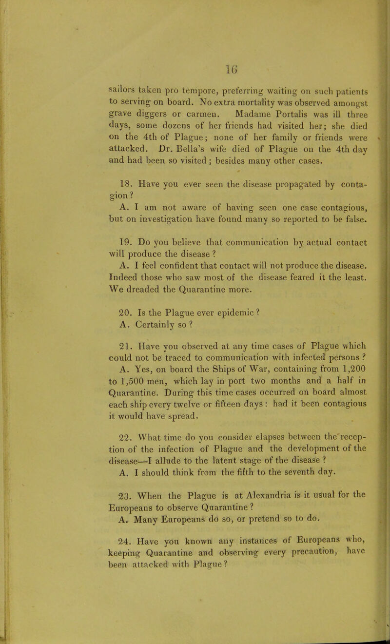 i« sailors taken pro tempore, preferring waiting on such patients to serving on board. No extra mortality was observed amongst grave diggers or carmen. Madame Portalis was ill three days, some dozens of her friends had visited her; she died on the 4th of Plague; none of her family or friends were <> attacked. Dr. Bella’s wife died of Plague on the 4th day and had been so visited ; besides many other cases. 18. Have you ever seen the disease propagated by conta- gion ? A. I am not aware of having seen one case contagious, but on investigation have found many so reported to be false. 19. Do you believe that communication by actual contact will produce the disease? A. I feel confident that contact will not produce the disease. Indeed those who saw most of the disease feared it the least. We dreaded the Quarantine more. 20. Is the Plague ever epidemic ? A. Certainly so ? 21. Have you observed at any time cases of Plague which could not be traced to communication with infected persons ? A. Yes, on board the Ships of War, containing from 1,200 to 1,500 men, which lay in port two months and a half in Quarantine. During this time cases occurred on board almost each ship every twelve or fifteen days : had it been contagious it would have spread. 22. What time do you consider elapses between the'recep- tion of the infection of Plague and the development of the disease—I allude to the latent stage of the disease ? A. I should think from the fifth to the seventh day. 23. When the Plague is at Alexandria is it usual for the Europeans to observe Quarantine ? A. Many Europeans do so, or pretend so to do. 24. Have you known any instances of Europeans who, keeping Quarantine and observing every precaution, have been attacked with Plague ?