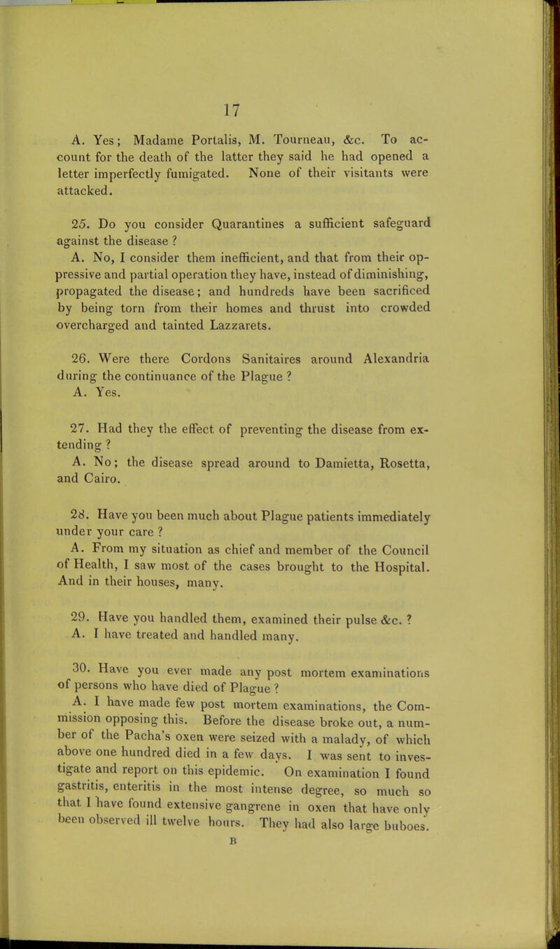 A. Yes; Madame Porlalis, M. Tourneau, &c. To ac- couot for the death of the latter they said he had opened a letter imperfectly fumigated. None of their visitants were attacked. 25. Do you consider Quarantines a sufficient safeguard against the disease ? A. No, I consider them inefficient, and that from their op- pressive and partial operation they have, instead of diminishing, propagated the disease; and hundreds have been sacrificed by being torn from their homes and thrust into crowded overcharged and tainted Lazzarets. 26. Were there Cordons Sanitaires around Alexandria during the continuance of the Plague ? A. Yes. 27. Had they the effect of preventing the disease from ex- tending ? A. No; the disease spread around to Damietta, Rosetta, and Cairo. 28. Have you been much about Plague patients immediately under your care ? A. From my situation as chief and member of the Council of Health, I saw most of the cases brought to the Hospital. And in their houses, many. 29. Have you handled them, examined their pulse &c. ? A. I have treated and handled many. 30. Have you ever made any post mortem examinations of persons who have died of Plague ? A. I have made few post mortem examinations, the Com- mission opposing this. Before the disease broke out, a num- ber of the Pacha’s oxen were seized with a malady, of which above one hundred died in a few days. I was sent to inves- tigate and report on this epidemic. On examination I found gastiitis, enteritis in the most intense degree, so much so that I have found extensive gangrene in oxen that have only been observed ill twelve hours. They had also large buboes'. R