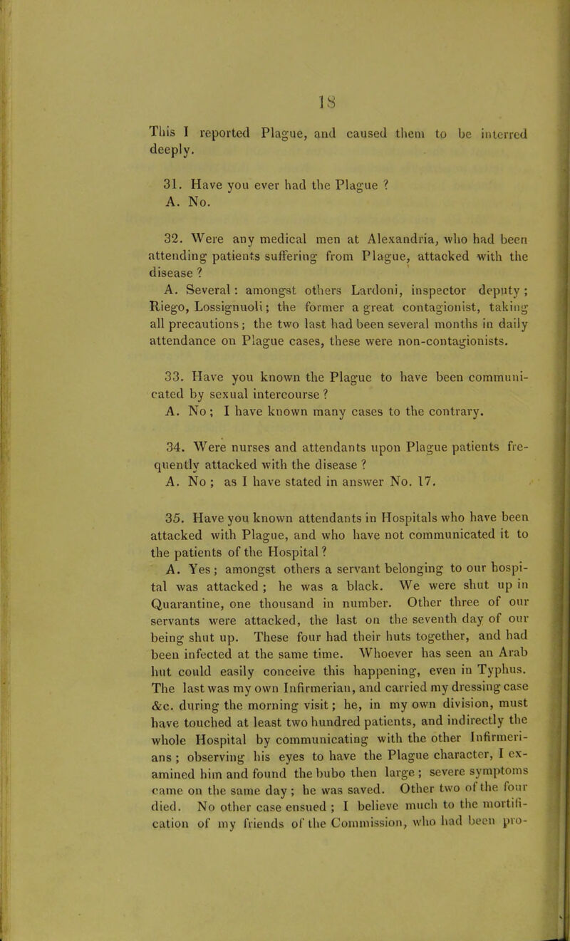 Tliis I reported Plague, and caused them to be interred deeply. 31. Have you ever had the Plague ? A. No. 32. Were any medical men at Alexandria, who had been attending patients suffering from Plague, attacked with the disease ? A. Several: amongst others Lardoni, inspector deputy; Riego, Lossignuoli; the former a great contagionist, taking all precautions; the two last had been several months in daily attendance on Plague cases, these were non-contagionists. 33. Have you known the Plague to have been communi- cated by sexual intercourse? A. No; I have known many cases to the contrary. 34. Were nurses and attendants upon Plague patients fre- quently attacked with the disease ? A. No ; as I have stated in answer No. 17. 35. Have you known attendants in Hospitals who have been attacked with Plague, and who have not communicated it to the patients of the Hospital ? A. Yes; amongst others a servant belonging to our hospi- tal was attacked ; he was a black. We were shut up in Quarantine, one thousand in number. Other three of our servants were attacked, the last on the seventh day of our being shut up. These four had their huts together, and had been infected at the same time. Whoever has seen an Arab hut could easily conceive this happening, even in Typhus. The last was my own Infirmerian, and carried my dressing case &c. during the morning visit; he, in my own division, must have touched at least two hundred patients, and indirectly the whole Hospital by communicating with the other Infirmeri- ans ; observing his eyes to have the Plague character, I ex- amined him and found the bubo then large ; severe symptoms came on the same day ; he was saved. Other two of the lour died. No other case ensued ; I believe much to the mortifi- cation of my friends of the Commission, who had been pro-