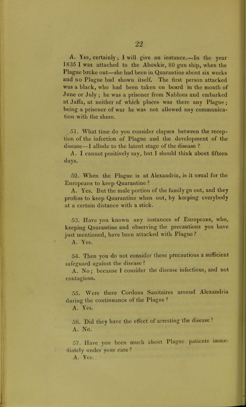 A. Yes, certainly ; I will give an instance.—In the year 1835 I was attached to the Aboukir, 80 gun ship, when the Plague broke out—she had been in Quarantine about six weeks and no Plague had shown itself. The first person attacked was a black, who had been taken on board in the month of June or July ; he was a prisoner from Nablous and embarked at Jaffa, at neither of which places was there any Plague; being a prisoner of war he was not allowed any communica- tion with the shore. 51. What time do you consider elapses between the recep- tion of the infection of Plague and the development of the disease—I allude to the latent stage of the disease ? A. I cannot positively say, but I should think about fifteen days. 52. When the Plague is at Alexandria, is it usual for the Europeans to keep Quarantine? A. Yes. But the male portion of the family go out, and they profess to keep Quarantine when out, by keeping everybody at a certain distance with a stick. 53. Have you known any instances of Europeans, who, keeping Quarantine and observing the precautions you have just mentioned, have been attacked with Plague? A. Yes. 54. Then you do not consider these precautions a sufficient safeguard against the disease? A. No; because I consider the disease infectious, and not contagious. 55. Were there Cordons Sanitaires around Alexandria during the continuance of the Plague? A. Yes. 56. Did they have the effect of arresting the disease? A. No. 57. Have you been much about Plague patients imme- diately under your care7 A. Yes..