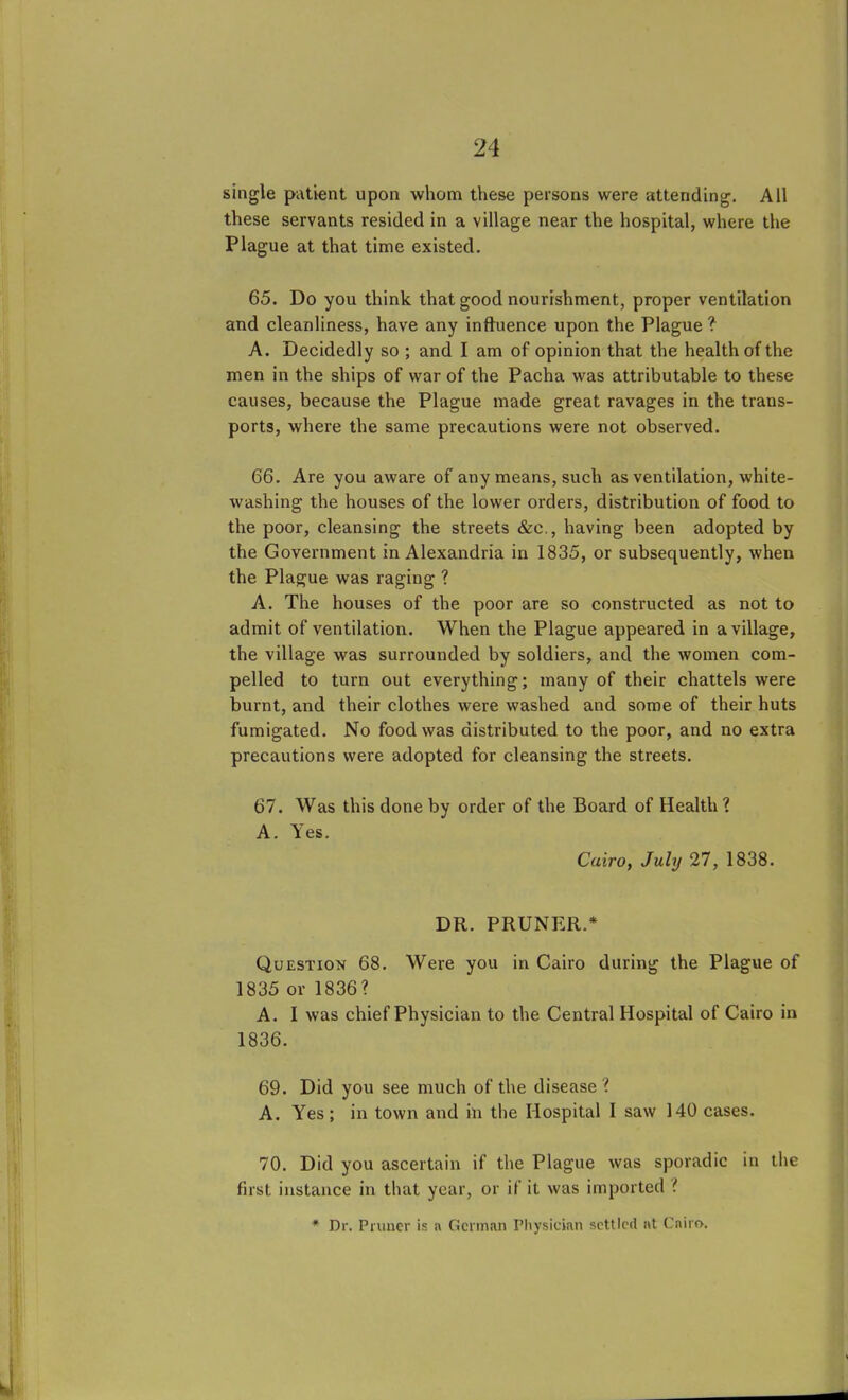 single patient upon whom these persons were attending. All these servants resided in a village near the hospital, where the Plague at that time existed. 65. Do you think that good nourishment, proper ventilation and cleanliness, have any influence upon the Plague? A. Decidedly so ; and I am of opinion that the health of the men in the ships of war of the Pacha was attributable to these causes, because the Plague made great ravages in the trans- ports, where the same precautions were not observed. 66. Are you aware of any means, such as ventilation, white- washing the houses of the lower orders, distribution of food to the poor, cleansing the streets &c., having been adopted by the Government in Alexandria in 1835, or subsequently, when the Plague was raging ? A. The houses of the poor are so constructed as not to admit of ventilation. When the Plague appeared in a village, the village was surrounded by soldiers, and the women com- pelled to turn out everything; many of their chattels were burnt, and their clothes were washed and some of their huts fumigated. No food was distributed to the poor, and no extra precautions were adopted for cleansing the streets. 67. Was this done by order of the Board of Health ? A. Yes. Cairo, July 27, 1838. DR. PRUNER.* Question 68. Were you in Cairo during the Plague of 1835 or 1836? A. I was chief Physician to the Central Hospital of Cairo in 1836. 69. Did you see much of the disease? A. Yes; in town and in the Hospital I saw 140 cases. 70. Did you ascertain if the Plague was sporadic in the first instance in that year, or if it was imported l * Dr. Pruner is a German Physician settled at Cairn.
