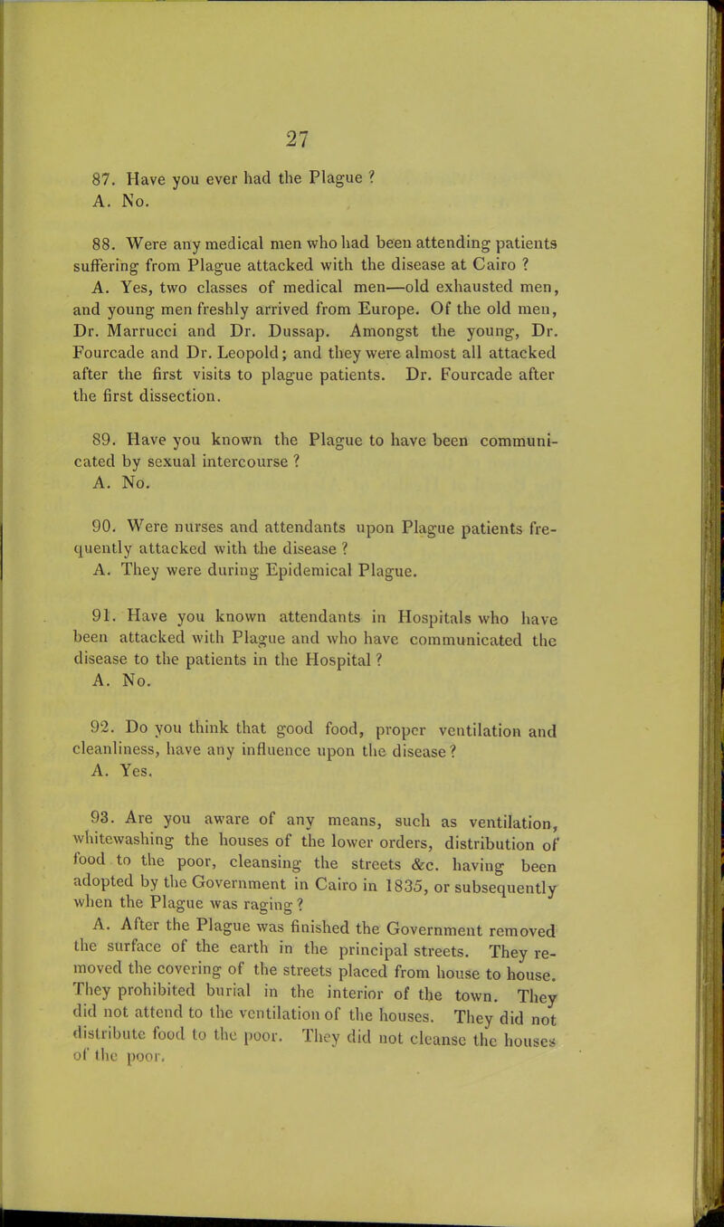 87. Have vou ever had the Plague ? A. No. 88. Were any medical men who had been attending patients suffering from Plague attacked with the disease at Cairo ? A. Yes, two classes of medical men—old exhausted men, and young men freshly arrived from Europe. Of the old men, Dr. Marrucci and Dr. Dussap. Amongst the young, Dr. Fourcade and Dr. Leopold; and they were almost all attacked after the first visits to plague patients. Dr. Fourcade after the first dissection. 89. Have you known the Plague to have been communi- cated by sexual intercourse ? A. No. 90. Were nurses and attendants upon Plague patients fre- quently attacked with the disease ? A. They were during Epidemical Plague. 91. Have you known attendants in Hospitals who have been attacked with Plague and who have communicated the disease to the patients in the Hospital ? A. No. 92. Do you think that good food, proper ventilation and cleanliness, have any influence upon the disease? A. Yes. 93. Are you aware of any means, such as ventilation, whitewashing the houses of the lower orders, distribution of food to the poor, cleansing the streets &c. having been adopted by the Government in Cairo in 1835, or subsequently when the Plague was raging ? A. Aftei the Plague was finished the Government removed the surface of the earth in the principal streets. They re- moved the covering of the streets placed from house to house. They prohibited burial in the interior of the town. They did not attend to the ventilation of the houses. They did not distribute lood to the poor, ihey did not cleanse the houses of the poor.