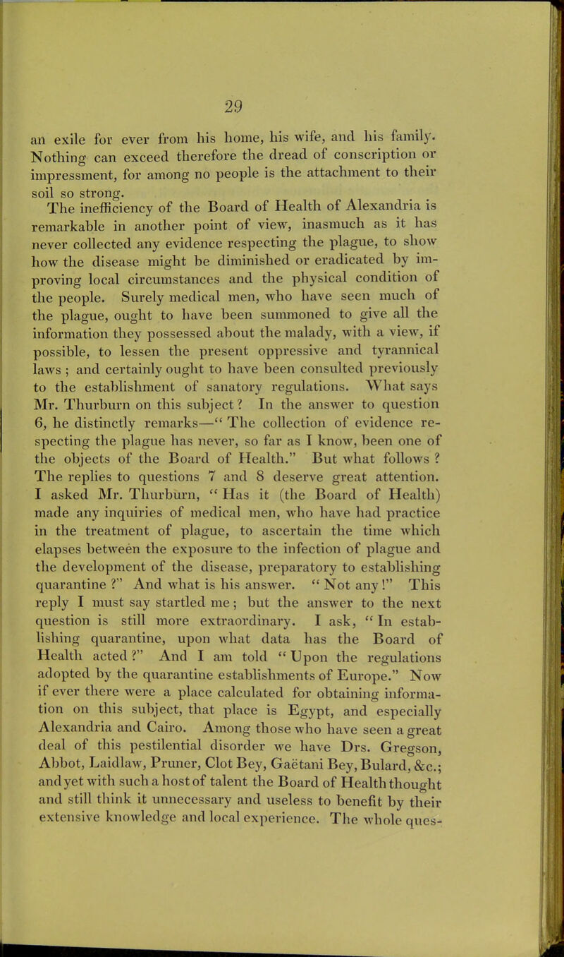 an exile for ever from his home, his wife, ancl his family. Nothing can exceed therefore the dread of conscription or impressment, for among no people is the attachment to their soil so strong. The inefficiency of the Board of Health of Alexandria is remarkable in another point of view, inasmuch as it has never collected any evidence respecting the plague, to show how the disease might be diminished or eradicated by im- proving local circumstances and the physical condition of the people. Surely medical men, who have seen much of the plague, ought to have been summoned to give all the information they possessed about the malady, with a view, it possible, to lessen the present oppressive and tyrannical laws ; and certainly ought to have been consulted previously to the establishment of sanatory regulations. What says Mr. Thurburn on this subject? In the answer to question 6, he distinctly remarks—“ The collection of evidence re- specting the plague has never, so far as I know, been one of the objects of the Board of Health.” But what follows ? The replies to questions 7 and 8 deserve great attention. I asked Mr. Thurburn, “ Has it (the Board of Health) made any inquiries of medical men, who have had practice in the treatment of plague, to ascertain the time which elapses between the exposure to the infection of plague and the development of the disease, preparatory to establishing quarantine ?” And what is his answer. “ Not any!” This reply I must say startled me; but the answer to the next question is still more extraordinary. I ask, “In estab- lishing quarantine, upon what data has the Board of Health acted?” And I am told “Upon the regulations adopted by the quarantine establishments of Europe.” Now if ever there were a place calculated for obtaining informa- tion on this subject, that place is Egypt, and especially Alexandria and Cairo. Among those who have seen a great deal of this pestilential disorder we have Drs. Gregson, Abbot, Laidlaw, Pruner, Clot Bey, Gaetani Bey, Bulard, &c.; and yet with such a host of talent the Board of Health thought and still think it unnecessary and useless to benefit by their extensive knowledge and local experience. The whole ques-