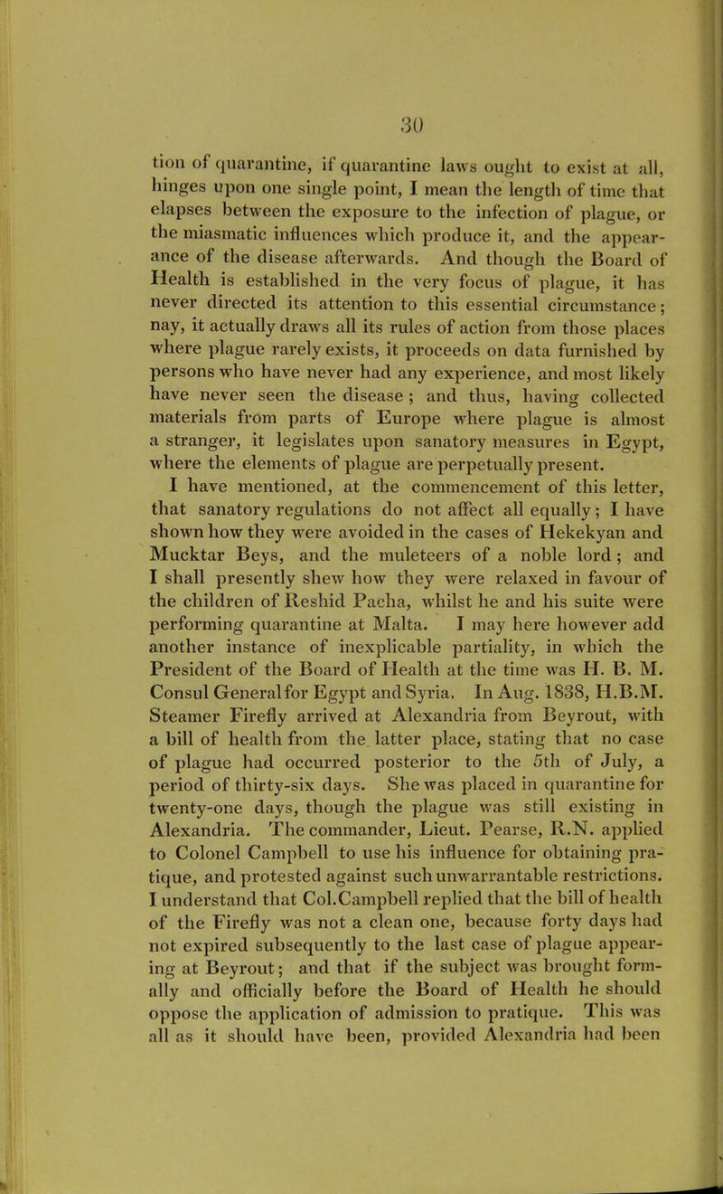 tion of quarantine, if quarantine laws ought to exist at all, hinges upon one single point, I mean the length of time that elapses between the exposure to the infection of plague, or the miasmatic influences which produce it, and the appear- ance of the disease afterwards. And though the Board of Health is established in the very focus of plague, it has never directed its attention to this essential circumstance; nay, it actually draws all its rules of action from those places where plague rarely exists, it proceeds on data furnished by persons who have never had any experience, and most likely have never seen the disease ; and thus, having collected materials from parts of Europe where plague is almost a stranger, it legislates upon sanatory measures in Egypt, where the elements of plague are perpetually present. I have mentioned, at the commencement of this letter, that sanatory regulations do not affect all equally; I have shown how they were avoided in the cases of Hekekyan and Mucktar Beys, and the muleteers of a noble lord ; and I shall presently shew how they were relaxed in favour of the children of Reshid Pacha, whilst he and his suite were performing quarantine at Malta. I may here however add another instance of inexplicable partiality, in which the President of the Board of Health at the time was H. B. M. Consul Generalfor Egypt and Syria, In Aug. 1838, H.B.M. Steamer Firefly arrived at Alexandria from Beyrout, with a bill of health from the latter place, stating that no case of plague had occurred posterior to the 5th of July, a period of thirty-six days. She was placed in quarantine for twenty-one days, though the plague was still existing in Alexandria. The commander, Lieut. Pearse, R.N. applied to Colonel Campbell to use his influence for obtaining pra- tique, and protested against such unwarrantable restrictions. I understand that Col.Campbell replied that the bill of health of the Firefly was not a clean one, because forty days had not expired subsequently to the last case of plague appear- ing at Beyrout; and that if the subject was brought form- ally and officially before the Board of Health he should oppose the application of admission to pratique. This was all as it should have been, provided Alexandria had been