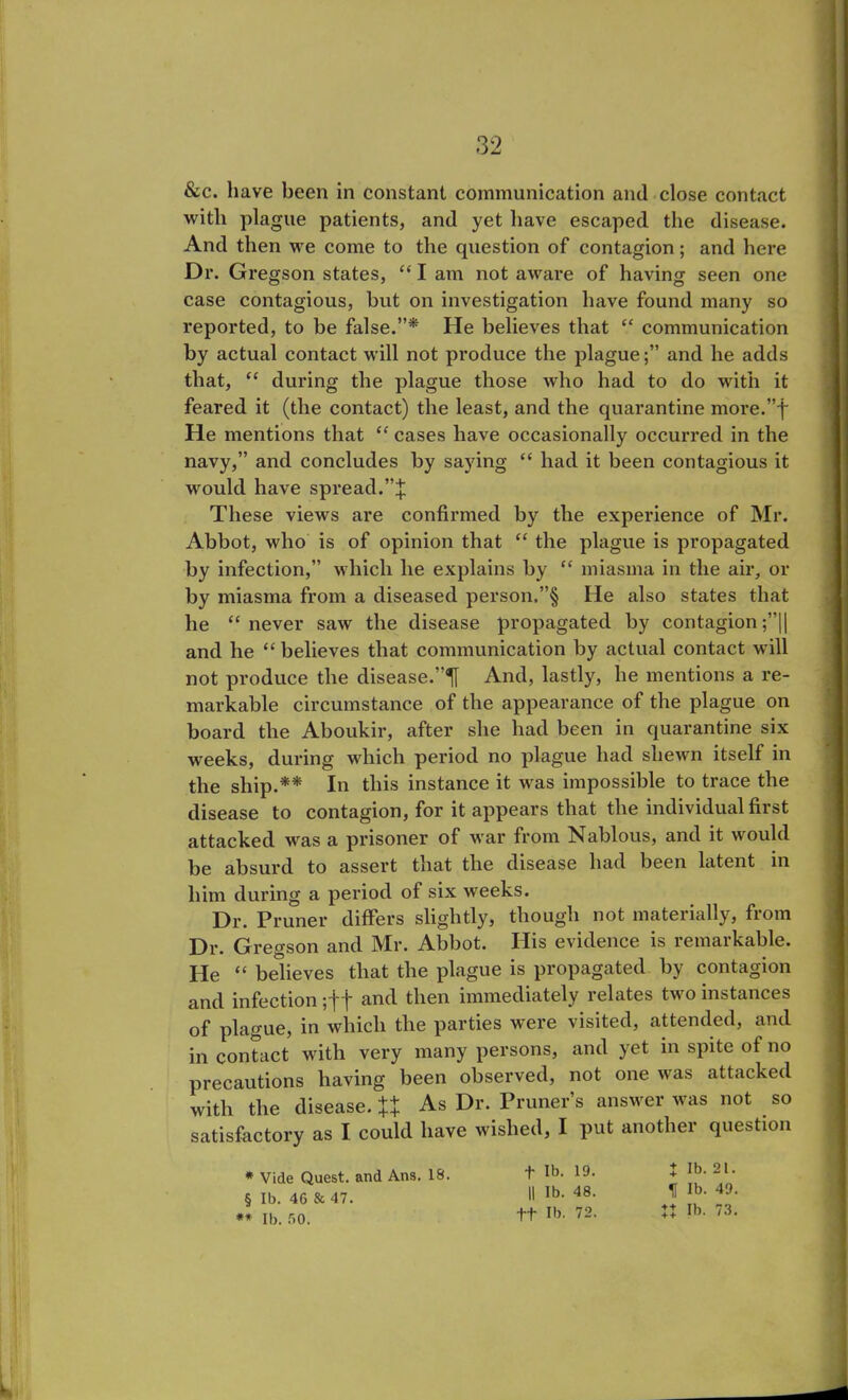 &c. have been in constant communication and close contact with plague patients, and yet have escaped the disease. And then we come to the question of contagion; and here Dr. Gregson states, “ I am not aware of having seen one case contagious, but on investigation have found many so reported, to be false.”* He believes that “ communication by actual contact will not produce the plague;” and he adds that, “ during the plague those who had to do with it feared it (the contact) the least, and the quarantine more.”f He mentions that “ cases have occasionally occurred in the navy,” and concludes by saying “ had it been contagious it would have spread.”$ These views are confirmed by the experience of Mr. Abbot, who is of opinion that “ the plague is propagated by infection,” which he explains by “ miasma in the air, or by miasma from a diseased person.”§ He also states that he “never saw the disease propagated by contagion;”|| and he “ believes that communication by actual contact will not produce the disease.’’^ And, lastly, he mentions a re- markable circumstance of the appearance of the plague on board the Aboukir, after she had been in quarantine six weeks, during which period no plague had shewn itself in the ship.** In this instance it was impossible to trace the disease to contagion, for it appears that the individual first attacked was a prisoner of war from Nablous, and it would be absurd to assert that the disease had been latent in him during a period of six weeks. Dr. Pruner differs slightly, though not materially, from Dr. Gregson and Mr. Abbot. His evidence is remarkable. He “ believes that the plague is propagated by contagion and infection and tlien immediately relates two instances of plague, in which the parties were visited, attended, and in contact with very many persons, and yet in spite of no precautions having been observed, not one was attacked with the disease. %% As Dr. Pruner’s answer was not _ so satisfactory as I could have wished, I put another question t lb. 19. X lb. 21. || lb. 48. H lb. 49. ft lb. 72. XX lb. 73. * Vide Quest, and Ans. 18. § lb. 46 & 47. ** lb. 50.