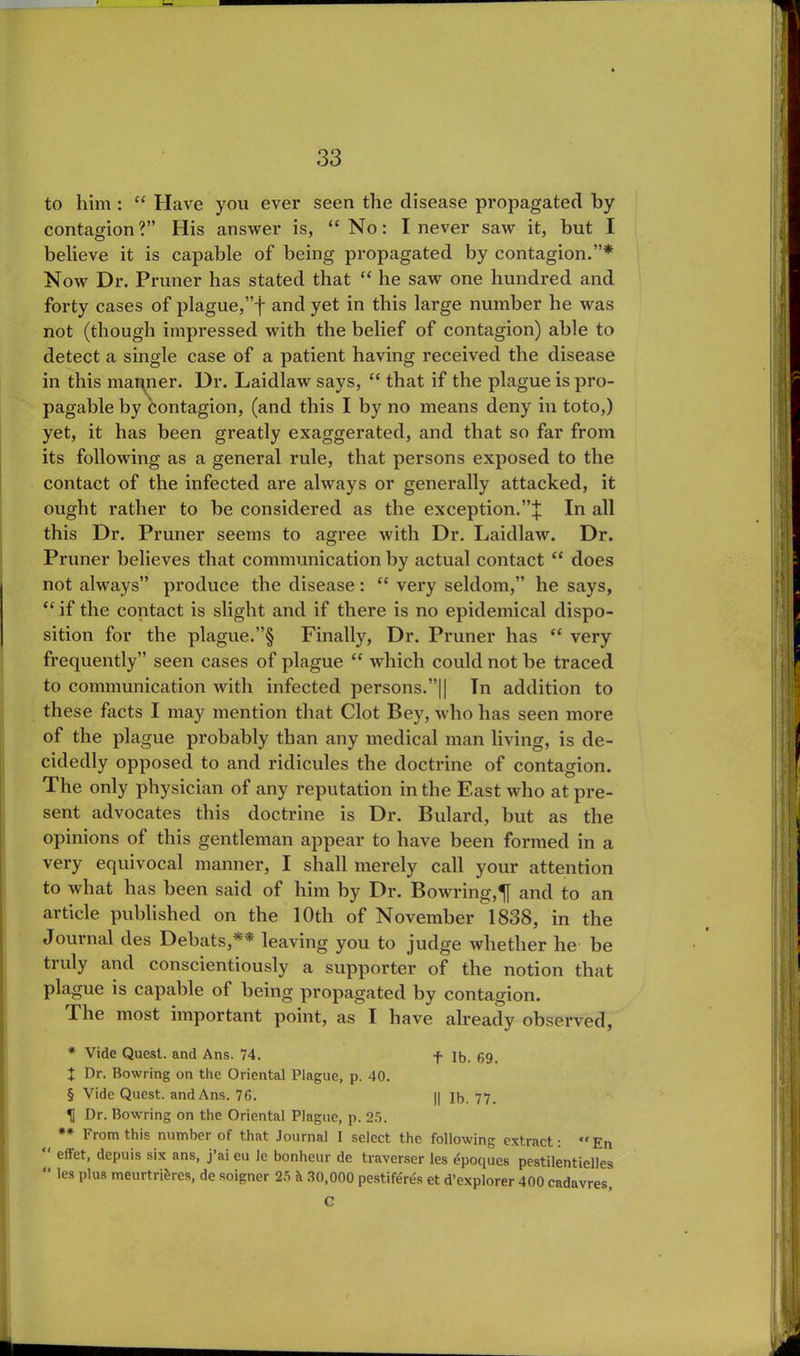 to him : “ Have you ever seen the disease propagated by contagion?” His answer is, “No: I never saw it, but I believe it is capable of being propagated by contagion.”* Now Dr. Pruner has stated that “ he saw one hundred and forty cases of plague,”f and yet in this large number he was not (though impressed with the belief of contagion) able to detect a single case of a patient having received the disease in this manner. Dr. Laidlaw says, “ that if the plague is pro- pagable by contagion, (and this I by no means deny in toto,) yet, it has been greatly exaggerated, and that so far from its following as a general rule, that persons exposed to the contact of the infected are always or generally attacked, it ought rather to be considered as the exception.”;}: In all this Dr. Pruner seems to agree with Dr. Laidlaw. Dr. Pruner believes that communication by actual contact “ does not always” produce the disease: “ very seldom,” he says, “ if the contact is slight and if there is no epidemical dispo- sition for the plague.”§ Finally, Dr. Pruner has “ very frequently” seen cases of plague “ which could not be traced to communication with infected persons.”|| Tn addition to these facts I may mention that Clot Bey, who has seen more of the plague probably than any medical man living, is de- cidedly opposed to and ridicules the doctrine of contagion. The only physician of any reputation in the East who at pre- sent advocates this doctrine is Dr. Bulard, but as the opinions of this gentleman appear to have been formed in a very equivocal manner, I shall merely call your attention to what has been said of him by Dr. Bowring,^} and to an article published on the 10th of November l 838, in the Journal des Debats,** leaving you to judge whether lie be truly and conscientiously a supporter of the notion that plague is capable of being propagated by contagion. Fhe most important point, as I have already observed, * Vide Quest, and Ans. 74. f ]b. 69. X Dr. Rowring on the Oriental Plague, p. 40. § Vide Quest, and Ans. 76. || lb. 77. TJ Dr. Bowring on the Oriental Plague, p. 25. ** From this number of that Journal I select the following extract: “ En effet, depuis six ans, j ai eu le bonheur de traverser les £poques pestilentielles “ les plus meurtrikres, de soigner 25 k 30,000 pestiferes et d’explorer 400 eadavres, C