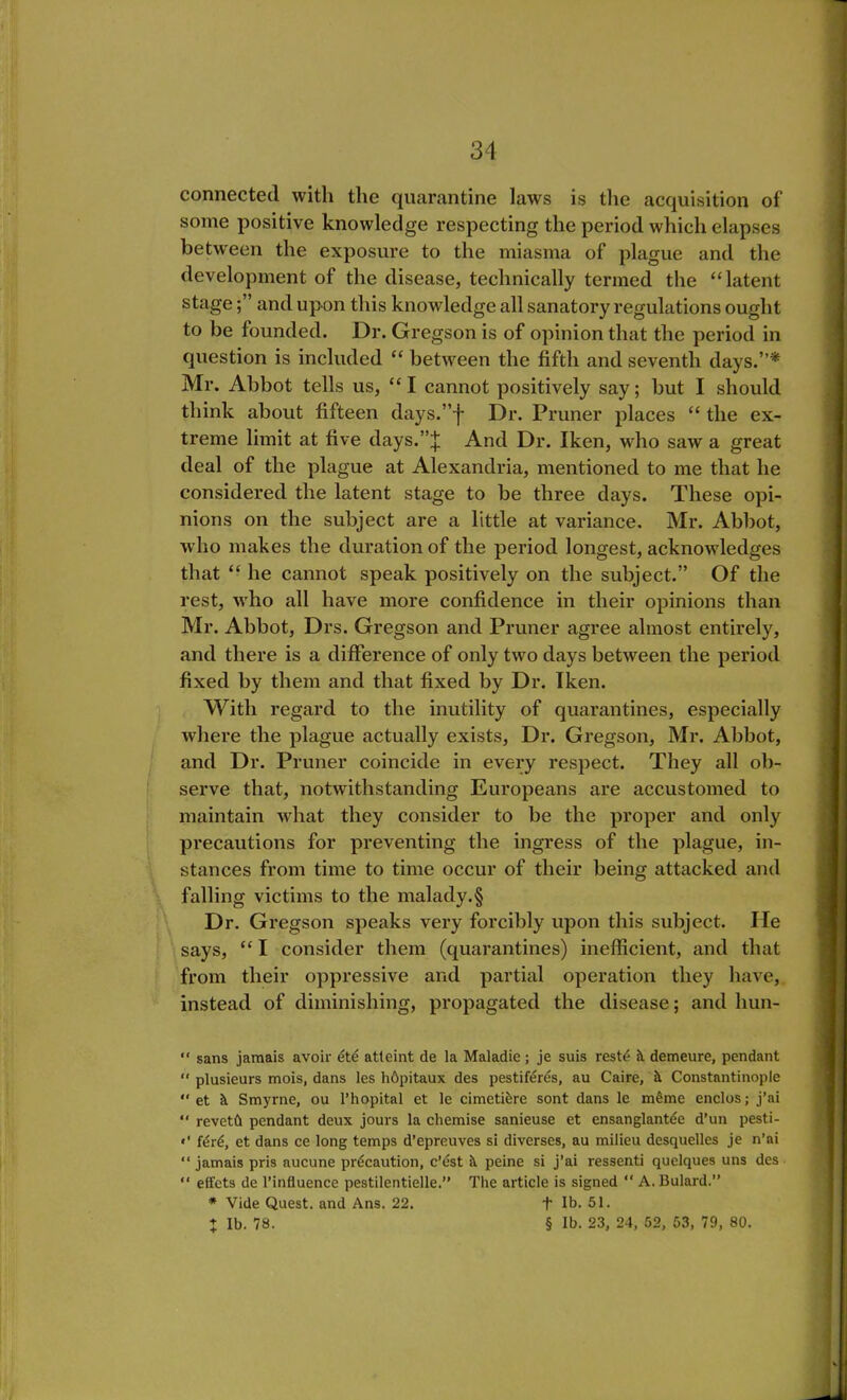 connected with the quarantine laws is the acquisition of some positive knowledge respecting the period which elapses between the exposure to the miasma of plague and the development of the disease, technically termed the “latent stage; ’ and upon this knowledge all sanatory regulations ought to be founded. Dr. Gregson is of opinion that the period in question is included “ between the fifth and seventh days.”* Mr. Abbot tells us, “I cannot positively say; but I should think about fifteen dajrs.”-)- Dr. Pruner places “ the ex- treme limit at five days.”J And Dr. Iken, wrho saw a great deal of the plague at Alexandria, mentioned to me that he considered the latent stage to be three days. These opi- nions on the subject are a little at variance. Mr. Abbot, who makes the duration of the period longest, acknowledges that “ he cannot speak positively on the subject.” Of the rest, who all have more confidence in their opinions than Mr. Abbot, Drs. Gregson and Pruner agree almost entirely, and there is a difference of only two days between the period fixed by them and that fixed by Dr. Iken. With regard to the inutility of quarantines, especially where the plague actually exists, Dr. Gregson, Mr. Abbot, and Dr. Pruner coincide in every respect. They all ob- serve that, notwithstanding Europeans are accustomed to maintain what they consider to be the proper and only precautions for preventing the ingress of the plague, in- stances from time to time occur of their being attacked and falling victims to the malady.§ Dr. Gregson speaks very forcibly upon this subject. He says, “ I consider them (quarantines) inefficient, and that from their oppressive and partial operation they have, instead of diminishing, propagated the disease; and liun- “ sans jamais avoir ete atteint de la Maladic ; je suis reste h. demeure, pendant  plusieurs mois, dans les hOpitaux des pestiferes, au Caire, it Constantinople “ et it Smyrne, ou l’hopital et le cimetifere sont dans le m£me enclos; j’ai “ revetft pendant deux jours la chemise sanieuse et ensanglantee d’un pesti- «' f£r£, et dans ce long temps d’epreuves si diverses, au milieu desquelles je n’ai “ jamais pris aucune precaution, c’est it peine si j’ai ressenti quelques uns des “ effcts de l’infiuence pestilentielle.” The article is signed “ A. Bulard.” * Vide Quest, and Ans. 22. + lb. 51. % lb. 78. § lb. 23, 24, 52, 53, 79, 80.