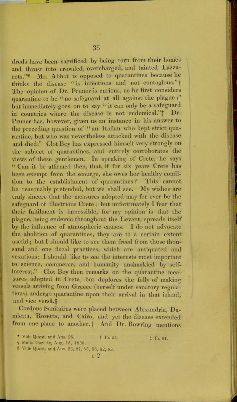 clreds have been sacrificed by being torn from their homes and thrust into crowded, overcharged, and tainted Lazza- rets.”* Mr. Abbot is opposed to quarantines because he thinks the disease “ is infectious and not contagious. 'j~ The opinion of Dr. Pruner is curious, as he first considers quarantine to be “ no safeguard at all against the plague ; but immediately goes on to say “ it can only be a safeguard in countries where the disease is not endemical.”J Dr. Pruner has, however, given us an instance in his answer to the preceding question of tf an Italian who kept strict qua- rantine, but who was nevertheless attacked with the disease and died.” Clot Bey has expressed himself very strongly on the subject of quarantines, and entirely corroborates the views of these gentlemen. In speaking of Crete, he says “ Can it be affirmed then, that, if for six years Crete has been exempt from the scourge, she owes her healthy condi- tion to the establishment of quarantines ? This cannot be reasonably pretended, but we shall see. My wishes are truly sincere that the measures adopted may for ever be the safeguard of illustrious Crete; but unfortunately I fear that their fulfilment is impossible, for my opinion is that the plague, being endemic throughout the Levant, spreads itself by the influence of atmospheric causes. I do not advocate the abolition of quarantines, they are to a certain extent useful; but I should like to see them freed from those thou- sand and one fiscal practices, which are antiquated and vexatious; I should like to see the interests most important to science, commerce, and humanity unshackled by self- interest.” Clot Bey then remarks on the quarantine mea- sures adopted in Crete, but deplores the folly of making vessels arriving from Greece (herself under sanatory regula- tions) undergo quarantine upon their arrival in that island, and vice versa. § Cordons Sanitaires were placed between Alexandria, Da- mietta, Rosetta, and Cairo, and yet the disease extended from one place to another.|| And Dr. Bowring mentions * Vide Quest, and Ans. 25. f lb. 54. + ib. §1 § Malta Gazette, Aug. 15, 1838. II Vide Quest, and Ans. 20, 27, 55, 56, 82, 83. c 2
