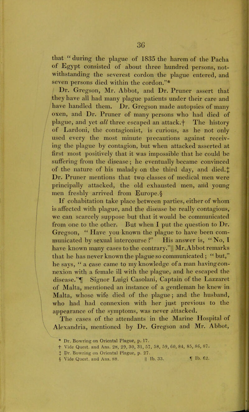 that “ during the plague of 1835 the harem of the Pacha Egypt consisted of about three hundred persons, not- withstanding the severest cordon the plague entered, and seven persons died within the cordon.”* * * § Dr. Gregson, Mr. Abbot, and Dr. Pruner assert that they have all had many plague patients under their care and have handled them. Dr. Gregson made autopsies of many oxen, and Dr. Pruner of many persons who had died of plague, and yet all three escaped an attack, j- The history of Lardoni, the contagionist, is curious, as he not only used every the most minute precautions against receiv- ing the plague by contagion, but when attacked asserted at first most positively that it was impossible that he could be suffering from the disease; he eventually became convinced of the nature of his malady on the third day, and died.J Dr. Pruner mentions that two classes of medical men were principally attacked, the old exhausted men, arid young men freshly arrived from Europe.§ If cohabitation take place between parties, either of whom is affected with plague, and the disease be really contagious, we can scarcely suppose but that it would be communicated from one to the other. But when I put the question to Dr. Gregson, “ Have you known the plague to have been com- municated by sexual intercourse ?” His answer is, “No, I have known many cases to the contrary.”|| Mr. Abbot remarks that he has never known the plague so communicated; “ but,” he says, “ a case came to my knowledge of a man having con- nexion with a female ill with the plague, and he escaped the disease.”^ Signor Luigi Casolani, Captain of the Lazzaret of Malta, mentioned an instance of a gentleman he knew in Malta, whose wife died of the plague; and the husband, who had had connexion with her just previous to the appearance of the symptoms, was never attacked. The cases of the attendants in the Marine Hospital of Alexandria, mentioned by Dr. Gregson and Mr. Abbot, * Dr. Bowring on Oriental Plague, p. 17. + Vide Quest, and Ans. 28, 29, 30, 31, 57, 58, 59, 60, 84, 85, 86, 87. J Dr. Bowring on Oriental Plague, p. 27.
