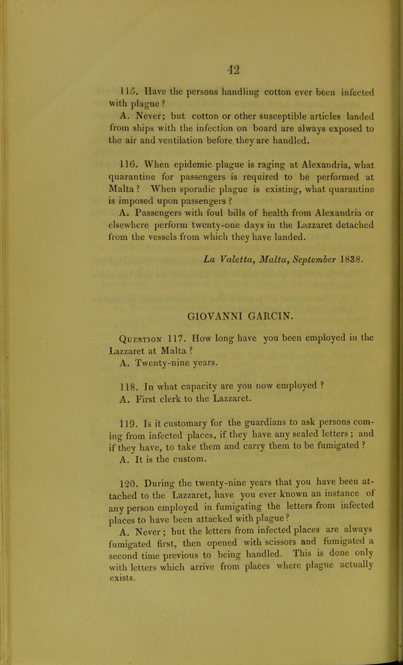 115. Have the persons handling1 cotton ever been infected with plague ? A. Never; but cotton or other susceptible articles landed from ships with the infection on board are always exposed to the air and ventilation before they are handled. 116. When epidemic plague is raging at Alexandria, what quarantine for passengers is required to be performed at Malta? When sporadic plague is existing, what quarantine is imposed upon passengers ? A. Passengers with foul bills of health from Alexandria or elsewhere perform twenty-one days in the Lazzaret detached from the vessels from which they have landed. La Valetta, Malta, September 1838. GIOVANNI GARCIN. Question 117. How long have you been employed in the Lazzaret at Malta ? A. Twenty-nine years. 118. In what capacity are you now employed ? A. First clerk to the Lazzaret. 119. Is it customary for the guardians to ask persons com- ing from infected places, if they have any sealed letters ; and if they have, to take them and carry them to be fumigated ? A. It is the custom. 120. During the twenty-nine years that you have been at- tached to the Lazzaret, have you ever known an instance ol any person employed in fumigating the letters from infected places to have been attacked with plague? A. Never ; but the letters from infected places are always fumigated first, then opened with scissors and fumigated a second time previous to being handled. This is done only with letters which arrive from places where plague actually exists.