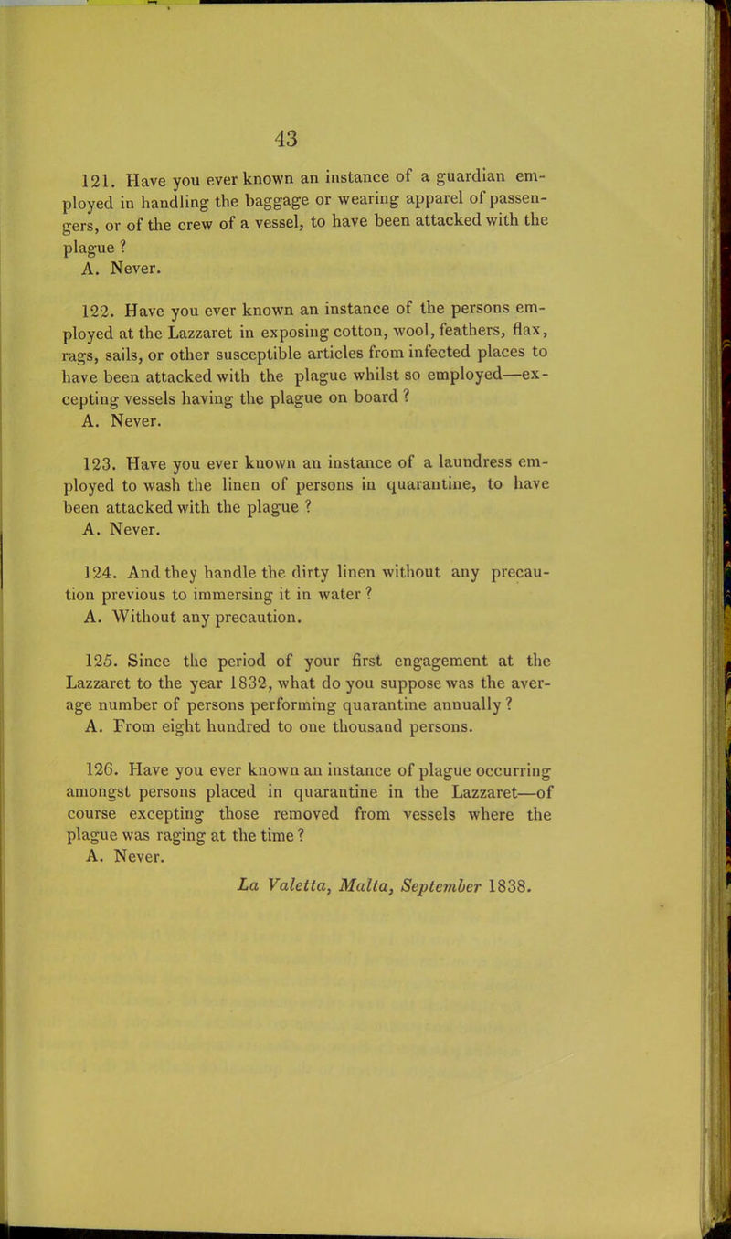 121. Have you ever known an instance of a guardian em- ployed in handling the baggage or wearing apparel of passen- gers, or of the crew of a vessel, to have been attacked with the plague ? A. Never. 122. Have you ever known an instance of the persons em- ployed at the Lazzaret in exposing cotton, wool, feathers, flax, rags, sails, or other susceptible articles from infected places to have been attacked with the plague whilst so employed—ex- cepting vessels having the plague on board ? A. Never. 123. Have you ever known an instance of a laundress em- ployed to wash the linen of persons in quarantine, to have been attacked with the plague ? A. Never. 124. And they handle the dirty linen without any precau- tion previous to immersing it in water ? A. Without any precaution. 125. Since the period of your first engagement at the Lazzaret to the year 1832, what do you suppose was the aver- age number of persons performing quarantine annually ? A. From eight hundred to one thousand persons. 126. Have you ever known an instance of plague occurring amongst persons placed in quarantine in the Lazzaret—of course excepting those removed from vessels where the plague was raging at the time ? A. Never. La Valetta, Malta, September 1838.
