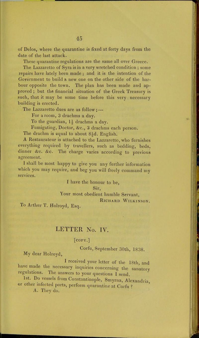 of Delos, where the quarantine is fixed at forty days from the date of the last attack. These quarantine regulations are the same all over Greece. The Lazzaretto of Syra is in a very wretched condition ; some repairs have lately been made ; and it is the intention of the Government to build a new one on the other side of the har- bour opposite the town. The plan has been made and ap- proved ; but the financial situation of the Greek Treasury is such, that it may be some time before this very necessary building is erected. The Lazzaretto dues are as follow; — For a room, 3 drachms a day. To the guardian, \\ drachms a day. Fumigating, Doctor, &c., 3 drachms each person. The drachm is equal to about 8|d. English. A Restaurateur is attached to the Lazzaretto, who furnishes everything required by travellers, such as bedding, beds, dinner &c. &c. The charge varies according to previous agreement. I shall be most happy to give you any further information which you may require, and beg you will freely command my services. I have the honour to be, Sir, Your most obedient humble Servant, Richard Wilkinson. To Arthur T. Holroyd, Esq. LETTER No. IV. [COPY.] Corfu, September 30th, 1838. Mv dear Holroyd, I received your letter of the 18th, and have made the necessary inquiries concerning the sanatory legulations. The answers to your questions I send. 1st. Do vessels from Constantinople, Smyrna, Alexandria or other infected ports, perform quarantine at Corfu ? A. They do.