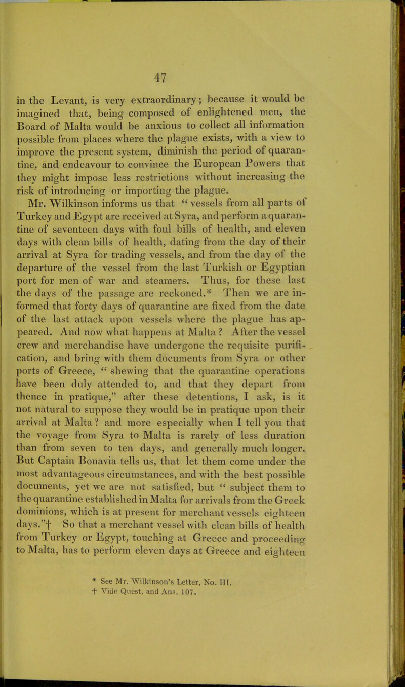in the Levant, is very extraordinary; because it would be imagined that, being composed of enlightened men, the Board of Malta would be anxious to collect all information possible from places where the plague exists, with a view to improve the present system, diminish the period of quaran- tine, and endeavour to convince the European Powers that they might impose less restrictions without increasing the risk of introducing or importing the plague. Mr. Wilkinson informs us that “ vessels from all parts of Turkey and Egypt are received at Syra, and perform a quaran- tine of seventeen days with foul bills of health, and eleven days with clean bills of health, dating from the day of their arrival at Syra for trading vessels, and from the day of the departure of the vessel from the last Turkish or Egyptian port for men of war and steamers. Thus, for these last the days of the passage are reckoned.* Then we are in- formed that forty days of quarantine are fixed from the date of the last attack upon vessels where the plague has ap- peared. And now what happens at Malta ? After the vessel crew and merchandise have undergone the requisite purifi- cation, and bring with them documents from Syra or other ports of Greece, “ shewing that the quarantine operations have been duly attended to, and that they depart from thence in pratique,” after these detentions, I ask, is it not natural to suppose they would he in pratique upon their arrival at Malta ? and more especially when I tell you that the voyage from Syra to Malta is rarely of less duration than from seven to ten days, and generally much longer. But Captain Bonavia tells us, that let them come under the most advantageous circumstances, and with the best possible documents, yet we are not satisfied, but “ subject them to the quarantine established in Malta for arrivals from the Greek dominions, which is at present for merchant vessels eighteen days.”f So that a merchant vessel with clean bills of health from Turkey or Egypt, touching at Greece and proceeding to Malta, has to perform eleven days at Greece and eighteen * See Mr. Wilkinson’s Letter, No. III.