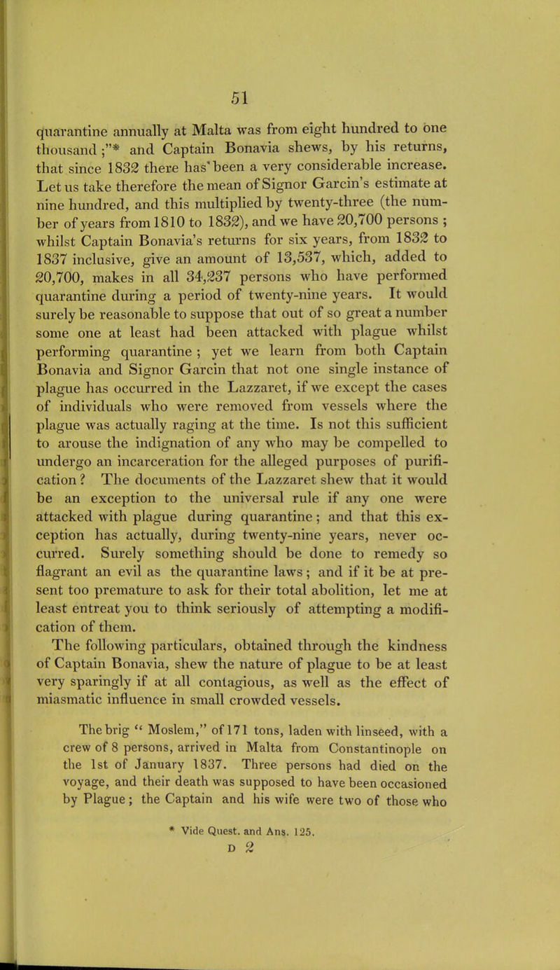 quarantine annually at Malta was from eight hundred to one thousand and Captain Bonavia shews, by his returns, that since 1832 there has'been a very considerable increase. Let us take therefore the mean of Signor Garcin s estimate at nine hundred, and this multiplied by twenty-three (the num- ber of years from 1810 to 1832), and we have 20,700 persons ; whilst Captain Bonavia’s returns for six years, from 1832 to 1837 inclusive, give an amount of 13,537, which, added to 20,700, makes in all 34,237 persons who have performed quarantine during a period of twenty-nine years. It would surely be reasonable to suppose that out of so great a number some one at least had been attacked with plague whilst performing quarantine ; yet we learn from both Captain Bonavia and Signor Garcin that not one single instance of plague has occurred in the Lazzaret, if we except the cases of individuals who were removed from vessels where the plague was actually raging at the time. Is not this sufficient to arouse the indignation of any who may be compelled to undergo an incarceration for the alleged purposes of purifi- cation ? The documents of the Lazzaret shew that it would be an exception to the universal rule if any one were attacked with plague during quarantine; and that this ex- ception has actually, during twenty-nine years, never oc- curred. Surely something should be done to remedy so flagrant an evil as the quarantine laws ; and if it be at pre- sent too premature to ask for their total abolition, let me at least entreat you to think seriously of attempting a modifi- cation of them. The following particulars, obtained through the kindness of Captain Bonavia, shew the nature of plague to be at least very sparingly if at all contagious, as well as the effect of miasmatic influence in small crowded vessels. The brig “ Moslem,” of 171 tons, laden with linseed, with a crew of 8 persons, arrived in Malta from Constantinople on the 1st of January 1837. Three persons had died on the voyage, and their death was supposed to have been occasioned by Plague; the Captain and his wife were two of those who * Vide Quest, and Ans. 125. D 2
