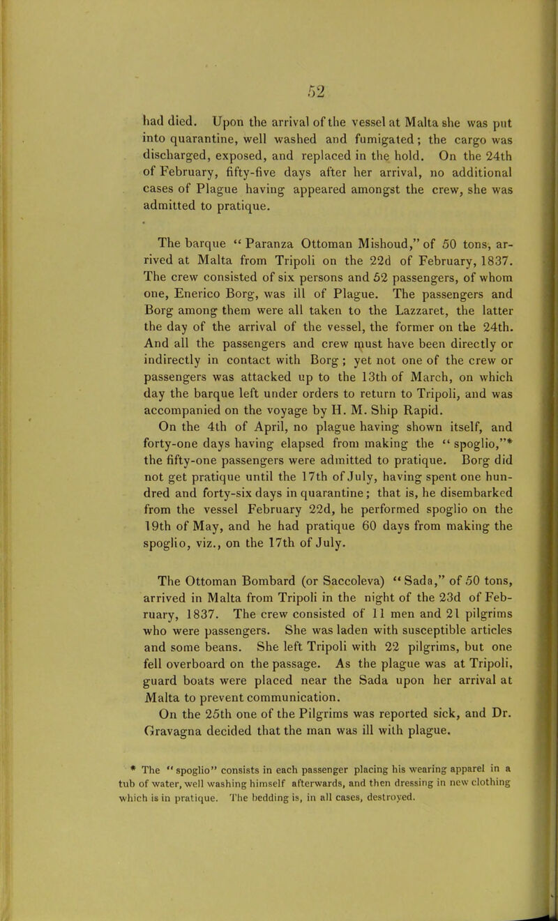 had died. Upon the arrival of the vessel at Malta she was put into quarantine, well washed and fumigated; the cargo was discharged, exposed, and replaced in the hold. On the 24th of February, fifty-five days after her arrival, no additional cases of Plague having appeared amongst the crew, she was admitted to pratique. • The barque “ Paranza Ottoman Mishoud,”of 50 tons, ar- rived at Malta from Tripoli on the 22d of February, 1837. The crew consisted of six persons and 52 passengers, of whom one, Enerico Borg, was ill of Plague. The passengers and Borg among them were all taken to the Lazzaret, the latter the day of the arrival of the vessel, the former on the 24th. And all the passengers and crew must have been directly or indirectly in contact with Borg ; yet not one of the crew or passengers was attacked up to the 13th of March, on which day the barque left under orders to return to Tripoli, and was accompanied on the voyage by H. M. Ship Rapid. On the 4th of April, no plague having shown itself, and forty-one days having elapsed from making the “ spoglio,”* the fifty-one passengers were admitted to pratique. Borg did not get pratique until the 17th of July, having spent one hun- dred and forty-six days in quarantine ; that is, he disembarked from the vessel February 22d, he performed spoglio on the 19th of May, and he had pratique 60 days from making the spoglio, viz., on the 17th of July. The Ottoman Bombard (or Saccoleva) “Sada,” of 50 tons, arrived in Malta from Tripoli in the night of the 23d of Feb- ruary, 1837. The crew consisted of 11 men and 21 pilgrims who were passengers. She was laden with susceptible articles and some beans. She left Tripoli with 22 pilgrims, but one fell overboard on the passage. As the plague was at Tripoli, guard boats were placed near the Sada upon her arrival at Malta to prevent communication. On the 25th one of the Pilgrims was reported sick, and Dr. Gravagna decided that the man was ill with plague. * The “ spoglio” consists in each passenger placing his wearing apparel in a tub of water, well washing himself afterwards, and then dressing in new clothing which is in pratique. The bedding is, in all cases, destroyed.