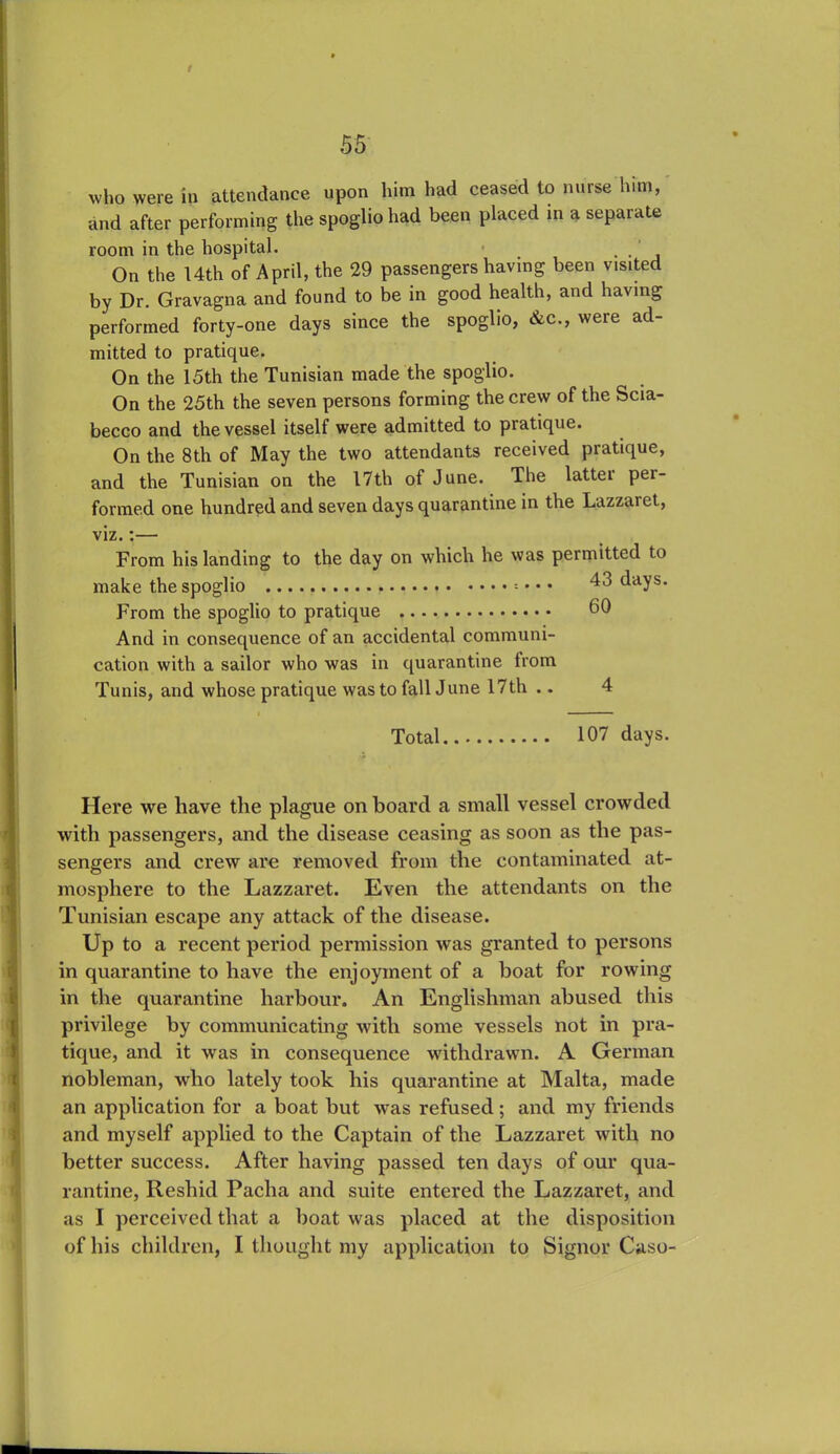 t who were in attendance upon him had ceased to nurse him, and after performing the spoglio had been placed in a separate room in the hospital. . . On the 14th of April, the 29 passengershaving been visited by Dr. Gravagna and found to be in good health, and having performed forty-one days since the spoglio, &c., were ad- mitted to pratique. On the 15th the Tunisian made the spoglio. On the 25th the seven persons forming the crew of the Scia- becco and the vessel itself were admitted to pratique. On the 8th of May the two attendants received pratique, and the Tunisian on the 17th of June. The latter pei- formed one hundred and seven days quarantine in the Lazzaret., viz.:— From his landing to the day on which he was permitted to make the spoglio • • • 43 days. From the spoglio to pratique 60 And in consequence of an accidental communi- cation with a sailor who was in quarantine from Tunis, and whose pratique was to fall June 17th .. 4 Total 107 days. Here we have the plague onboard a small vessel crowded with passengers, and the disease ceasing as soon as the pas- sengers and crew are removed from the contaminated at- mosphere to the Lazzaret. Even the attendants on the Tunisian escape any attack of the disease. Up to a recent period permission was granted to persons in quarantine to have the enjoyment of a boat for rowing in the quarantine harbour. An Englishman abused this privilege by communicating with some vessels not in pra- tique, and it was in consequence withdrawn. A German nobleman, who lately took his quarantine at Malta, made an application for a boat but was refused; and my friends and myself applied to the Captain of the Lazzaret with no better success. After having passed ten days of our qua- rantine, Reshid Pacha and suite entered the Lazzaret, and as I perceived that a boat was placed at the disposition of his children, I thought my application to Signor Caso-