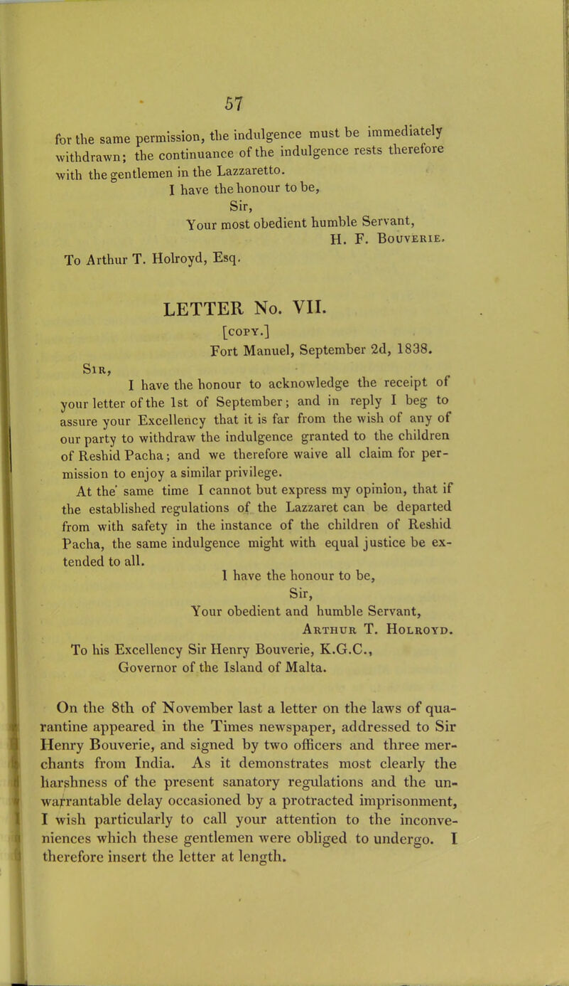 for the same permission, the indulgence must be immediately withdrawn; the continuance of the indulgence rests therefore with the gentlemen in the Lazzaretto. I have the honour to be, Sir, Your most obedient humble Servant, H. F. Bouverie. To Arthur T. Holroyd, Esq. LETTER No. VII. [copy.] Fort Manuel, September 2d, 1838. Sir, I have the honour to acknowledge the receipt of your letter of the 1st of September; and in reply I beg to assure your Excellency that it is far from the wish of any of our party to withdraw the indulgence granted to the children of Reshid Pacha; and we therefore waive all claim for per- mission to enjoy a similar privilege. At the' same time I cannot but express my opinion, that if the established regulations of the Lazzaret can be departed from with safety in the instance of the children of Reshid Pacha, the same indulgence might with equal justice be ex- tended to all. 1 have the honour to be, Sir, Your obedient and humble Servant, Arthur T. Holroyd. To his Excellency Sir Henry Bouverie, K.G.C., Governor of the Island of Malta. On the 8th of November last a letter on the laws of qua- rantine appeared in the Times newspaper, addressed to Sir Henry Bouverie, and signed by two officers and three mer- chants from India. As it demonstrates most clearly the harshness of the present sanatory regulations and the un- warrantable delay occasioned by a protracted imprisonment, I wish particularly to call your attention to the inconve- niences which these gentlemen were obliged to undergo. I therefore insert the letter at length.
