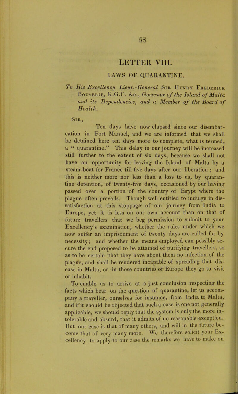 LETTER VIII. LAWS OF QUARANTINE. To His Excellency Lieut.-General Sir Henry Frederick Bouvelue, K.G.C. &c., Governor of the Island of Malta and its Dependencies, and a Member of the Board of Health. Sir, Ten days have now elapsed since our disembar- cation in Fort Manuel, and we are informed that we shall be detained here ten days more to complete, what is termed, a “ quarantine.” This delay in our journey will be increased still further to the extent of six days, because we shall not have an opportunity for leaving the Island of Malta by a steam-boat for France till five days after our liberation ; and this is neither more nor less than a loss to us, by quaran- tine detention, of twenty-five days, occasioned by our having passed over a portion of the country of Egypt where the plague often prevails. Though well entitled to indulge in dis- satisfaction at this stoppage of our journey from India to Europe, yet it is less on our own account than on that of future travellers that we beg permission to submit to your Excellency’s examination, whether the rules under which we now suffer an imprisonment of twenty days are called for by necessity; and whether the means employed can possibly se- cure the end proposed to be attained of purifying travellers, so as to be certain that they have about them no infection of the plague, and shall be rendered incapable of spreading that dis- ease in Malta, or in those countries of Europe they go to visit or inhabit. To enable us to arrive at a just conclusion respecting the facts which bear on the question of quarantine, let us accom- pany a traveller, ourselves for instance, from India to Malta, and if it should be objected that such a case is one not generally applicable, we should reply that the system is only the more in- tolerable and absurd, that it admits ol no reasonable exception. But our case is that of many others, and will in the future be- come that of very many more. We therefore solicit your Ex- cellency to apply to our case the remarks we have to make on