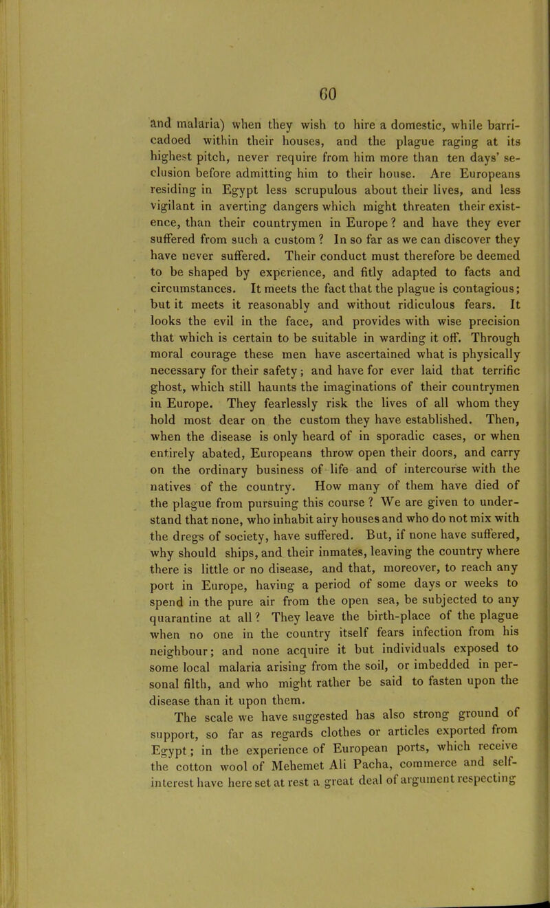 GO and malaria) when they wish to hire a domestic, while barri- cadoed within their houses, and the plague raging at its highest pitch, never require from him more than ten days’ se- clusion before admitting him to their house. Are Europeans residing in Egypt less scrupulous about their lives, and less vigilant in averting dangers which might threaten their exist- ence, than their countrymen in Europe ? and have they ever suffered from such a custom ? In so far as we can discover they have never suffered. Their conduct must therefore be deemed to be shaped by experience, and fitly adapted to facts and circumstances. It meets the fact that the plague is contagious; but it meets it reasonably and without ridiculous fears. It looks the evil in the face, and provides with wise precision that which is certain to be suitable in warding it off. Through moral courage these men have ascertained what is physically necessary for their safety; and have for ever laid that terrific ghost, which still haunts the imaginations of their countrymen in Europe. They fearlessly risk the lives of all whom they hold most dear on the custom they have established. Then, when the disease is only heard of in sporadic cases, or when entirely abated, Europeans throw open their doors, and carry on the ordinary business of life and of intercourse with the natives of the country. How many of them have died of the plague from pursuing this course? We are given to under- stand that none, who inhabit airy houses and who do not mix with the dregs of society, have suffered. But, if none have suffered, why should ships, and their inmates, leaving the country where there is little or no disease, and that, moreover, to reach any port in Europe, having a period of some days or weeks to spend in the pure air from the open sea, be subjected to any quarantine at all? They leave the birth-place of the plague when no one in the country itself fears infection from his neighbour; and none acquire it but individuals exposed to some local malaria arising from the soil, or imbedded in per- sonal filth, and who might rather be said to fasten upon the disease than it upon them. The scale we have suggested has also strong ground of support, so far as regards clothes or articles exported from Egypt; in the experience of European ports, which recehe the cotton wool of Mehemet Ali Pacha, commerce and self- interest have here set at rest a great deal of argument respecting