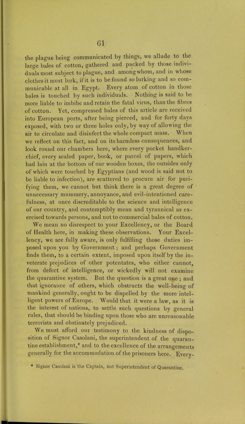 the plague being communicated by things, we allude to the large bales of cotton, gathered and packed by those indivi- duals most subject to plague, and amongwhom, and in whose clothes it must lurk, if it is to be found so lurking and so com- municable at all in Egypt. Every atom of cotton in those bales is touched by such individuals. Nothing is said to be more liable to imbibe and retain the fatal virus, than the fibres of cotton. Yet, compressed bales of this article are received into European ports, after being pierced, and for forty days exposed, with two or three holes only, by way of allowing the air to circulate and disinfect the whole compact mass. When we reflect on this fact, and on its harmless consequences, and look round our chambers here, where every pocket handker- chief, every sealed paper, book, or parcel of papers, which had lain at the bottom of our wooden boxes, the outsides only of which were touched by Egyptians (and wood is said not to be liable to infection), are scattered to procure air for puri- fying them, we cannot but think there is a great degree of unnecessary mummery, annoyance, and evil-intentioned care- fulness, at once discreditable to the science and intelligence of our country, and contemptibly mean and tyrannical as ex- ercised towards persons, and not to commercial bales of cotton. We mean no disrespect to your Excellency, or the Board of Health here, in making these observations. Your Excel- lency, we are fully aware, is only fulfilling those duties im- posed upon you by Government; and perhaps Government finds them, to a certain extent, imposed upon itself by the in- veterate prejudices of other potentates, who either cannot, from defect of intelligence, or wickedly will not examine the quarantine system. But the question is a great one ; and that ignorance of others, which obstructs the well-being of mankind generally, ought to be dispelled by the more intel- ligent powers of Europe. Would that it were a law, as it is the interest of nations, to settle such questions by general rules, that should be binding upon those who are unreasonable terrorists and obstinately prejudiced. We must afford our testimony to the kindness of dispo- sition of Signor Casolani, the superintendent of the quaran- tine establishment,*' and to the excellence of the arrangements generally for the accommodation of the prisoners here. Every- * Signor Casolani is the Captain, not Superintendent of Quarantine.