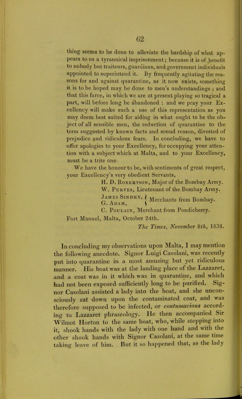 thing seems to be done to alleviate the hardship of what ap- pears to us a tyrannical imprisonment; because it is of benefit to nobody but traiteurs, guardians, and government individuals appointed to superintend it. By frequently agitating the rea- sons for and against quarantine, as it now exists, something it is to be hoped may be done to men’s understandings ; and that this farce, in which we are at present playing so tragical a part, will before long be abandoned : and we pray your Ex- cellency will make such a use of this representation as you may deem best suited for aiding in what ought to be the ob- ject of all sensible men, the reduction of quarantine to the term suggested by known facts and sound reason, divested of prejudice and ridiculous fears. In concluding, we have to offer apologies to your Excellency, for occupying your atten- tion with a subject which at Malta, and to your Excellency, must be a trite one- We have the honour to be, with sentiments of great respect, your Excellency’s very obedient Servants, H. D. Robertson, Major of the Bombay Army. W. Purves, Lieutenant of the Bombay Army. pAM.Es Sindry, } jyjerci[ants fr0m Bombay. G. Adam, S C. Poulain, Merchant from Pondicherry. Fort Manuel, Malta, October 24th. The Times, November 8th, 1838. In concluding my observations upon Malta, I may mention the following anecdote. Signor Luigi Casolani, was recently put into quarantine in a most amusing but yet ridiculous manner. His boat was at the landing place of the Lazzaret, and a coat was in it which was in quarantine, and which had not been exposed sufficiently long to be purified. Sig- nor Casolani assisted a lady into the boat, and she uncon- sciously sat down upon the contaminated coat, and was therefore supposed to be infected, or contumacious accord- ing to Lazzaret phraseology. He then accompanied Sir Wilmot Horton to the same boat, who, while stepping into it, shook hands with the lady with one hand and with the other shook hands with Signor Casolani, at the same time taking leave of him. But it so happened that, as the lady