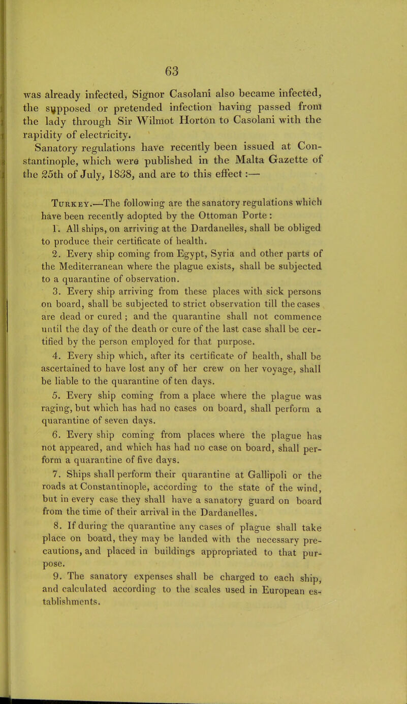 was already infected, Signor Casolani also became infected, the supposed or pretended infection having passed from the lady through Sir Wilmot Horton to Casolani with the rapidity of electricity. Sanatory regulations have recently been issued at Con- stantinople, which were published in the Malta Gazette of the 25th of July, 1838, and are to this effect :— Turkey.—The following are the sanatory regulations which have been recently adopted by the Ottoman Porte : 1. All ships, on arriving at the Dardanelles, shall be obliged to produce their certificate of health. 2. Every ship coming from Egypt, Syria and other parts of the Mediterranean where the plague exists, shall be subjected to a quarantine of observation. 3. Every ship arriving from these places with sick persons on board, shall be subjected to strict observation till the cases are dead or cured ; and the quarantine shall not commence until the day of the death or cure of the last case shall be cer- tified by the person employed for that purpose. 4. Every ship which, after its certificate of health, shall be ascertained to have lost any of her crew on her voyage, shall be liable to the quarantine of ten days. 5. Every ship coming from a place where the plague was raging, but which has had no cases on board, shall perform a quarantine of seven days. 6. Every ship coming from places where the plague has not appeared, and which has had no case on board, shall per- form a quarantine of five days. 7. Ships shall perform their quarantine at Gallipoli or the roads at Constantinople, according to the state of the wind, but in every case they shall have a sanatory guard on board from the time of their arrival in the Dardanelles. 8. If during the quarantine any cases of plague shall take place on board, they may be landed with the necessary pre- cautions, and placed in buildings appropriated to that pur- pose. 9. The sanatory expenses shall be charged to each ship, and calculated according to the scales used in European es- tablishments.