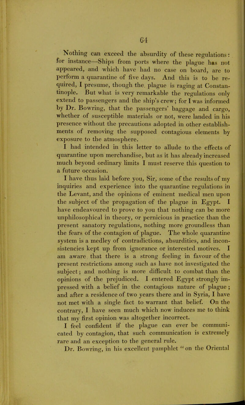 G4 Nothing can exceed the absurdity of these regulations: for instance—Ships from ports where the plague has not appeared, and which have had no case on board, are to perform a quarantine of five days. And this is to be re- quired, I presume, though the. plague is raging at Constan- tinople. But what is very remarkable the regulations only extend to passengers and the ship’s crew; for I was informed by Dr. Bowring, that the passengers’ baggage and cargo, whether of susceptible materials or not, were landed in his presence without the precautions adopted in other establish- ments of removing the supposed contagious elements by exposure to the atmosphere. I had intended in this letter to allude to the effects quarantine upon merchandise, but as it has already increas much beyond ordinary limits I must reserve this question a future occasion. I have thus laid before you, Sir, some of the results of 1 inquiries and experience into the quarantine regulations the Levant, and the opinions of eminent medical men up the subject of the propagation of the plague in Egypt, have endeavoured to prove to you that nothing can be me unphilosophical in theory, or pernicious in practice than t present sanatory regulations, nothing more groundless th the fears of the contagion of plague. The whole quaranti system is a medley of contradictions, absurdities, and incc sistencies kept up from ignorance or interested motives, am aware that there is a strong feeling in favour of t present restrictions among such as have not investigated t subject; and nothing is more difficult to combat than t opinions of the prejudiced. I entered Egypt strongly i pressed with a belief in the contagious nature of plagu and after a residence of two years there and in Syria, I ha not met with a single fact to warrant that belief. On t contrary, I have seen much which now induces me to tliii that my first opinion was altogether incorrect. I feel confident if the plague can ever be commui cated by contagion, that such communication is extreme rare and an exception to the general rule. Dr. Bowring, in his excellent pamphlet “on the Orienl
