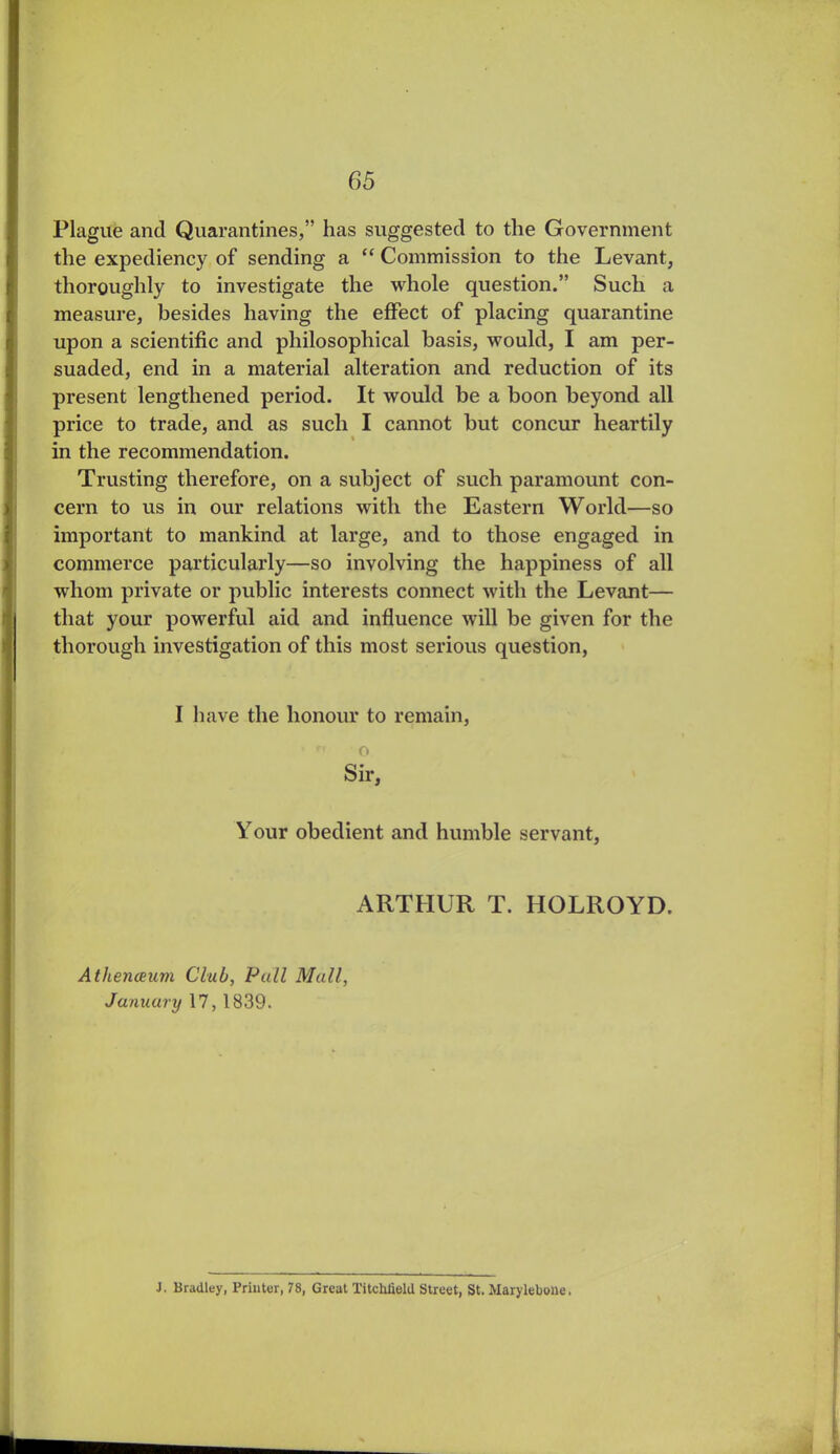 Plague and Quarantines,” has suggested to the Government the expediency of sending a “ Commission to the Levant, thoroughly to investigate the whole question.” Such a measure, besides having the effect of placing quarantine upon a scientific and philosophical basis, would, I am per- suaded, end in a material alteration and reduction of its present lengthened period. It would be a boon beyond all price to trade, and as such I cannot but concur heartily in the recommendation. Trusting therefore, on a subject of such paramount con- cern to us in our relations with the Eastern World—so important to mankind at large, and to those engaged in commerce particularly—so involving the happiness of all whom private or public interests connect with the Levant— that your powerful aid and influence will be given for the thorough investigation of this most serious question, I have the honour to remain, o Sir, Your obedient and humble servant, ARTHUR T. HOLROYD. Athenaeum Club, Pull Mall, January 17,1839. J. Bradley, Printer, 78, Great TitchJield Street, St. Marylebotte.