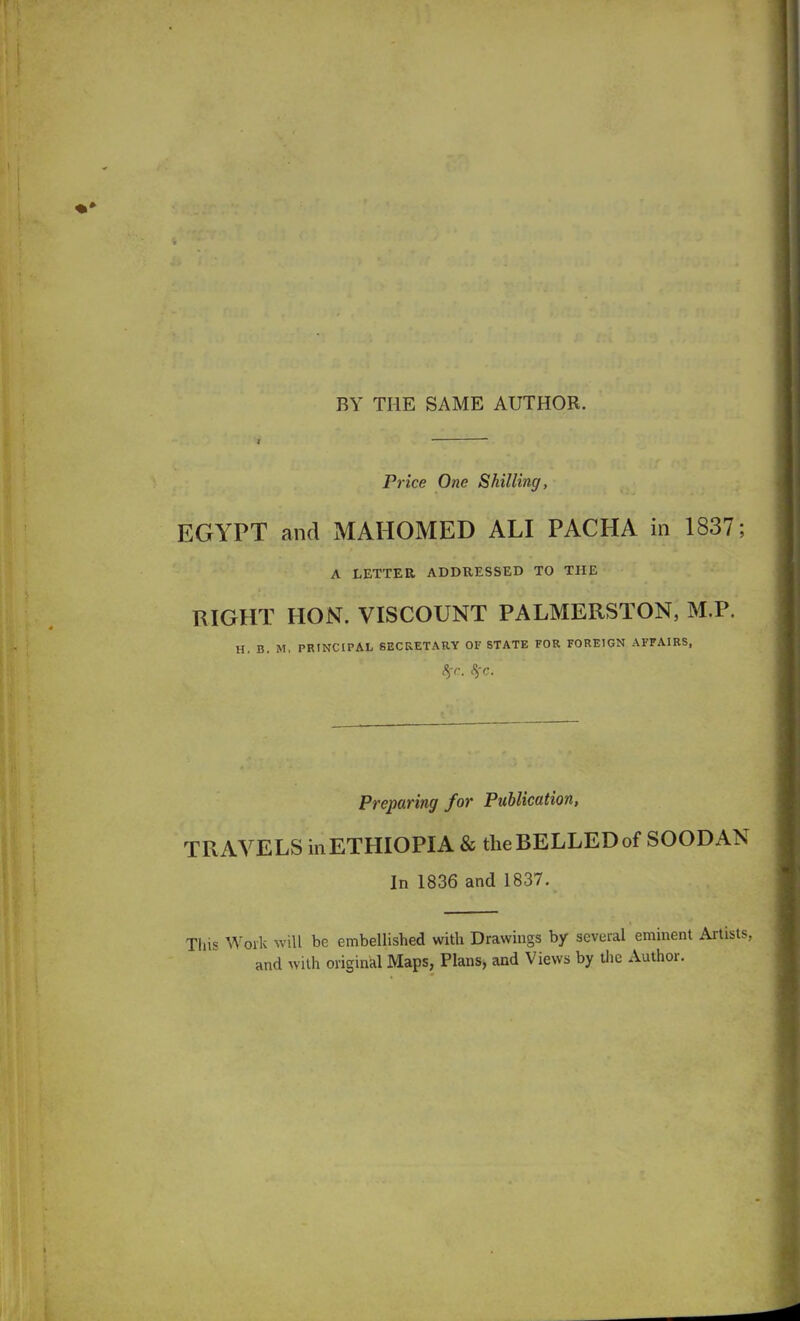 BY THE SAME AUTHOR. Price One Shilling, EGYPT and MAHOMED ALI PACHA in 1837; A LETTER ADDRESSED TO THE RIGHT HON. VISCOUNT PALMERSTON, M.P. H. B. M, PRINCIPAL SECRETARY OF STATE FOR FOREIGN AFFAIRS, %r. SfC. Preparing for Publication, TRAVELS in ETHIOPIA & the BELLED of SOODAN In 1836 and 1837. This Work will be embellished with Drawings by several eminent Artists, and with original Maps, Plans, and Views by the Author.