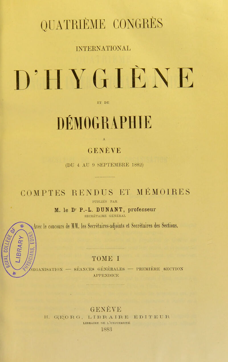 INTERNATIONAL D’HYGIE J\ E ET DE A GENEVE (DU 4 AU 9 SEPTEMBRE 1882) C0MPTES RENDUS ET MEMOIRES PUBLIES PAR M. le D1 P.-L. DUN ANT, professeur SECRETAIRE GENERAL Ivcc 1c contours dc MM. les Sec ret aires-adj oints ct Secretaires des Sections. tRGANISATE )X — TOME I SEANCES GENERALES APPEND! OE PREMIERE SECTION genEve M. G[E’0 R G , LIBRAIEE EDITEUR L.IHHAIHK HE I.’USIVEKSITK 1883