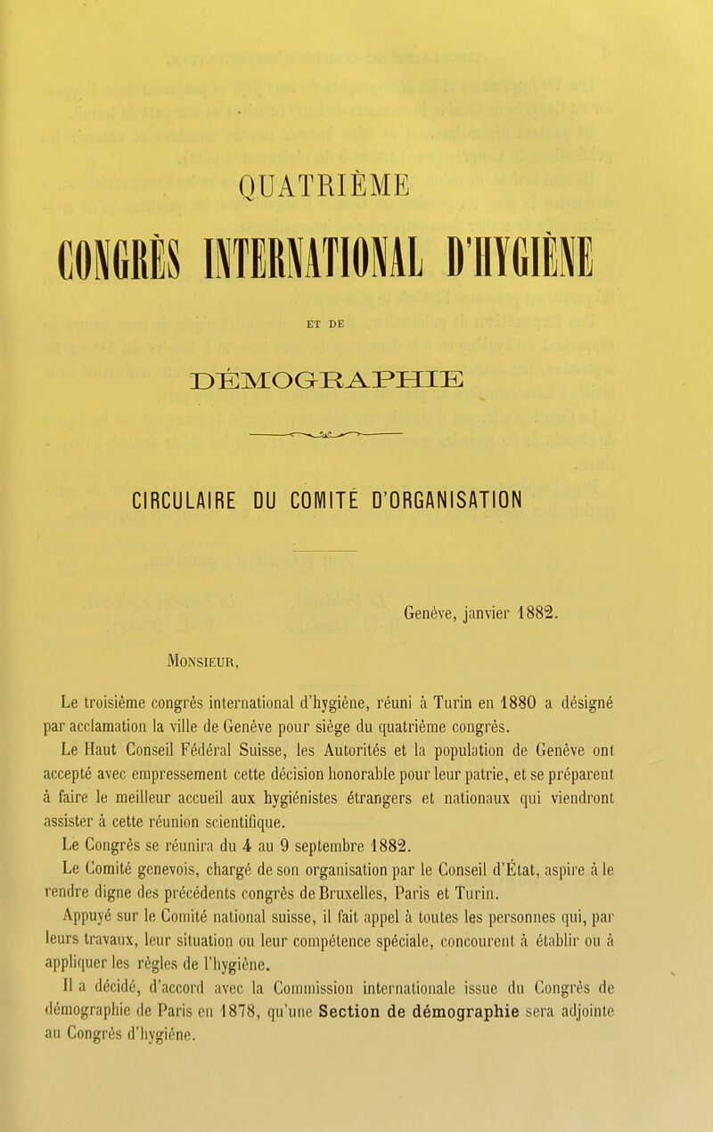 QUATRIEME ET DE DEMOGRAPHIE CIRCULAIRE DU COIMITE D’ORGANISATION Geneve, janvier 1882. Monsieur, Le troisieme congres international d’hygiene, reuni a Turin en 1880 a designe par acclamation la ville de Geneve pour siege du quatrieme congres. Le Haut Conseil Federal Suisse, les Autorites et la population de Geneve ont accepte avec empressement cette decision honorable pour leur patrie, et se preparent a faire le meilleur accueil aux hygienistes Strangers et nationaux qui viendront assister a cette reunion scientifique. Le Congres se reunira du 4 au 9 septembre 1882. Le Comite gcnevois, charge de son organisation par le Conseil d’Etat, aspire a le rendre digne des precedents congres de Bruxelles, Paris et Turin. Appuy6 sur le Comite national suisse, il fait appel a toutes les personnes qui, par leurs travaux, leur situation ou leur competence spSciale, concourent a etablir ou a appliquer les regies de l’hygiftne. II a decide, d’accord avec la Commission internationale issue du Congres de demographie de Paris en 1878, qu’une Section de demographie sera adjointe au Congres d’hygiene.