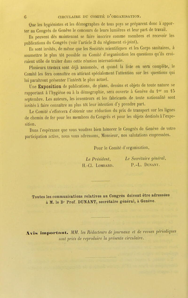 Qiifi les hygienistes et les dtimographes de tous pays se preparent done a appor- ter au Congres de Geneve le concours de leurs lumi^res et leur part de travail. Ils peuvent dcs maintenant se faire inscrire comme membres et recevoir les publications du Congres (voir l’article 3 du reglement ci-joint). Ils sont invites, de radme que les Soci6t6s scientifiques et les Corps sanitaires, a soumettre le plus tOt possible au Comite d’organisation les questions qu ils croi- raient utile de traiter dans cette reunion internationale. Plusieurs travaux sont deja annonces, et quand la liste en sera complete, le Comite les fera connaltre en attirant specialement 1’attention sur les questions qui lui paraltront presenter l’interfit le plus actuel. Une Exposition de publications, de plans, dessins et objets de toute nature se rapportant a l’hygiene ou a la demographie, sera ouverte a Geneve du ler au 15 septembre. Les auteurs, les inventeurs et les fabricants de toute nationality sont invites a faire connaltre au plus tdt leur intention d y prendre part. Le Comite s’efforcera d’obtenir une reduction du prix de transport sur les lignes de chemin de fer pour les membres du Congrds et pour les objets destines a 1 expo- sition. Dans l’esperance que vous voudrez bien honorer le Congres de Geneve de votre participation active, nous vous adressons, Monsieur, nos salutations empressees. Pour le Comite d’organisation, Le President, Le Secretaire general, H.-Cl. Lombard. P.-L. Dunant. Toutes les communications relatives au Congres doivent etre adressees a M. le D1' Prof. DUNANT, secretaire general, a Geneve. Avis important. MM. les Redacteurs de journaux et de revues periodiques sont pries de reproduire la presente circnlaire.