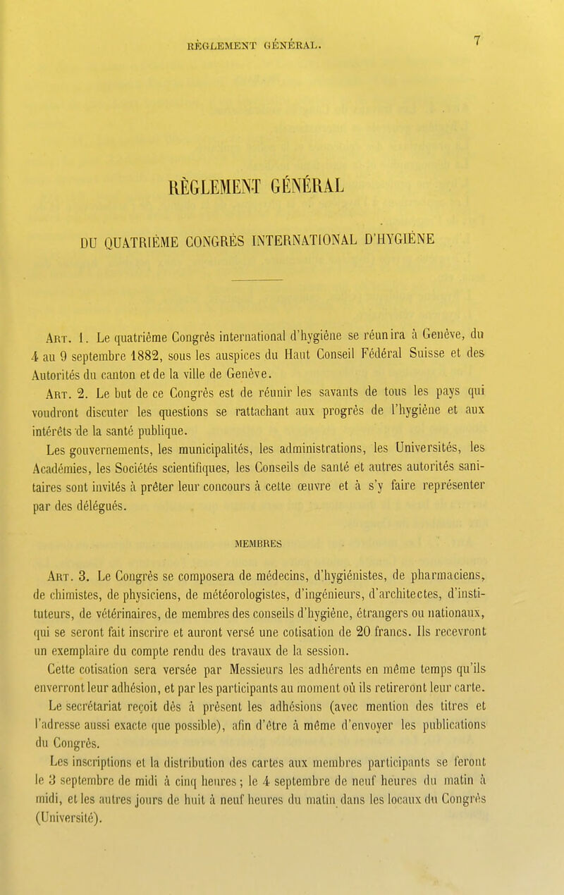 REGLEMENT GENERAL DU QUATRIEME CONGRES INTERNATIONAL DT1YGIENE Art. 1. Le quatrieme Congres international d’hygiene se reunira a Geneve, du 4 au 9 septembre 1882, sous les auspices du Haut Conseil Federal Suisse et des Autorites du canton etde la ville de Geneve. Art. 2. Le but de ce Congres est de reunir les savants de tous les pays qui voudront discuter les questions se rattachant aux progres de l’hygiene et aux interets de la sante publique. Les gouvernements, les municipalites, les administrations, les Universites, les Academies, les Societes scientifiques, les Conseils de sante et autres autorites sani- taires sont invites a prater leur concours a cette oeuvre et a s’y faire representer par des delegues. MEMBRES Art. 3. Le Congres se composera de medecins, d’hygienistes, de pharmaciens, de chimistes, de physiciens, de meteorologistes, d’ingenieurs, d’architectes, d’insti- tuteurs, de veterinaires, de membres des conseils d’hygiene, etrangers ou nationaux, qui se seront fait inscrire et auront verse une cotisation de 20 francs. 11s recevront un exemplaire du compte rendu des travaux de la session. Cette cotisation sera versee par Messieurs les adherents en mdme temps qu’ils enverront leur adhesion, et par les participants au moment ou ils retireront leur carte. Le secretariat recoit d6s a present les adhesions (avec mention des titres et 1’adresse aussi exacte que possible), afin d’etre a rndme d’envoyer les publications du Congres. Les inscriptions et la distribution des cartes aux membres participants se feront le 3 septembre de midi a cinq heures; le 4 septembre de neuf heures du matin ii midi, et les autres jours de huit a neuf heures du matin dans les locaux du Congres (Universite).