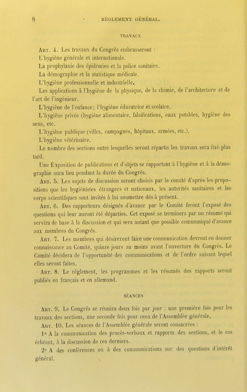 TRAVAUX Art. 4. Les travaux du Congrds embrasseront : L’hygicne generale et internationale. La prophylaxie des epidemies et la police sanitaire. La demographie et la statistique medicate. L’hygiene professionnelle et industrielle. Les applications a l’hygtene de la physique, de la chimie, de 1’architecture et de l’art de l’ingenieur. L’hygiene de l’enfance; l’hygiene educatrice etscolaire. L’hygiene privee (hygiene alimentaire, falsifications, eaux potables, hygiene des sens, etc. L’hygiene publique (villes, campagnes, hdpitaux, armees, etc.). L’hygiene veterinaire. Le nombre des sections entre lesquelles seront repartis les travaux sera fixe plus tard. Une Exposition de publications et d’objets se rapportant a l’hygiene et a la demo- graphie aura lieu pendant la duree du Congres. Art. 5. Les sujets de discussion seront choisis par le comite d’apres les propo- sitions que les hygienistes etrangers et nationaux, les autorites sanitaires et les corps scientifiques sont invites a lui soumettre des a present. Art. 6. Des rapporteurs designes d’avance par le Comite feront 1’expose des questions qui leur auront ete departies. Cet expose se terminera par un resume qui servira de base a la discussion et qui sera autant que possible communique d’avance aux membres du Congres. Art. 7. Les membres qui desireront faire une communication devront en donner connaissance au Comite, quinze jours au moins avant l’ouverture du Congres. Le Comite decidera de l’opportunite des communications et de l’ordre servant lequel elles seront faites. Art. 8. Le reglement, les programmes et les resumes des rapports seront publies en francais et en allemand. SEANCES Art. 9. Le Congres se reunira deux fois par jour : une premiere ibis pour les travaux des sections, une seconde fois pour ceux de l’Assemblee generale. Art. 10. Les seances de 1’Assemble generale seront consacrees: lo a la communication des proces-verbaux et rapports des sections, et le cas echeant, a la discussion de ces derniers. ‘2° A des conferences ou a des communications sur des questions d’inter^t general.