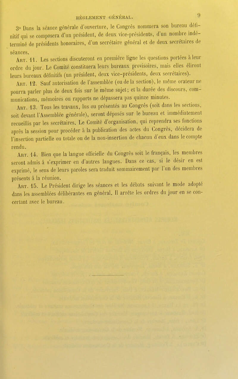 REGLEMENT GENERAL. 3“ Dans la seance generate d’ouverture, le Congres nommera son bureau deli- nitif qui se composera d’un president, de deux vice-presidents, d’un nombre inde- termin(5 de presidents honoraires, d’un secretaire general et de deux secretaires de s6ances. Art. 11. Les sections discuteront en premiere ligne les questions portdes aleur ordre du jour. Le Comite constituera leurs bureaux provisoires, mais dies eliront leurs bureaux definitifs (un president, deux vice-presidents, deux secretaires). Art. 12. Sauf autorisation de l’assembiee (ou de la section), le mfime orateur ne pourra parler plus de deux fois sur le rndme sujet; et la dmee des discoms, com- munications, memoires ou rapports ne depassera pas quinze minutes. Art. 13. Tons les travaux, lus ou presentds au Congres (soil dans les sections, soit devant l’Assembiee generale), seront deposes sur le bureau et immediatement recueillis par les secretaires. Le Comite d’organisation, qui reprendra ses ionctions apres la session pour proceder a la publication des actes du Congres, decidera de l’insertion partielle ou totale ou de la non-insertion de cliacun d eux dans le compte rendu. Art. 14. Bien que la langue officielle du Congres soit le franpais, les membres seront admis a s’exprimer en d’autres langues. Dans ce cas, si le desir en est exprime, le sens de leurs paroles sera traduit sommairement par l’un des membres presents a la reunion. Art. 15. Le President dirige les seances et les debats suivant le mode adopte dans les assembles deliberates en general. II arrete les ordres du jour en se con- certant avec le bureau.
