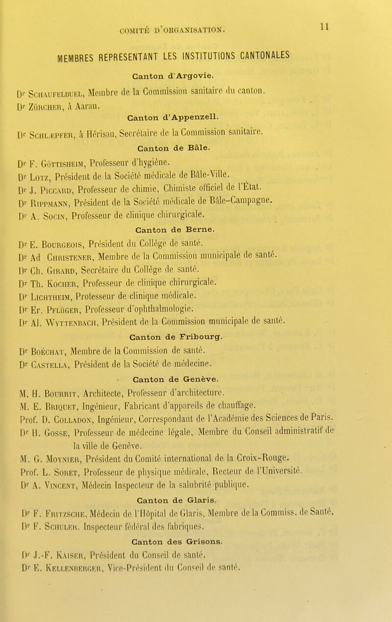 MEIYIBRES REPRESENTANT LES INSTITUTIONS CANTONALES Canton d’Argovie. Dr Schaufelbuel, Membre de la Coinmissioii sanitaire du canton. Dr Zurcher, a Aarau. Canton d’Appenzell. [)r Schl.epfer, a Herisau, Secretaire de la Commission sanitaire. Canton de Bale. Dr F. Gottisheim, Professeur d’hygiene. Dr Lor/, President de la Societe medicale de Bale-Ville. D>' J. Piccard, Professeur de chimie, Chimiste officiel de l’Etat. Dr Piippmann, President de la Societe medicale de Bale-Campagne. Dr A. Socin, Professeur de clinique chirurgicale. Canton de Berne. Dr E. Bourgeois, President du College de saute. Dr Ad Christener, Membre de la Commission municipale de sante. Dr Ch. Girard, Secretaire du College de sante. Dr Th. Kocher, Professeur de clinique chirurgicale. Dr Lichtheim, Prolesseur de clinique medicale. Dr Er. Pfluger, Professeur d’ophthalmologie. [)r Al. Wyttenbach, President de la Commission municipale de sante. Canton de Fribourg. Dr Boechat, Membre de la Commission de sante. Dr Castella, President de la Societe de medecine. Canton de Geneve. M. H. Bourrit, Architecte, Professeur d’architecture. M. E. Briquet, Ingenieur, Fabricant d’appareils de chauffage. Prof. D. Colladon, Ingenieur, Correspondant de l’Academie des Sciences de Paris. Dr II. Gosse, Professeur de medecine legale, Membre du Conseil administratif de la ville de Geneve. M. G. Moynier, President du Comite international de la Croix-Rouge. Prof. L. Soret, Professeur de physique medicale, Recteur de TUniversite. Dr A. Vincent, Medecin Inspecteur de la saluhrite publique. Canton de Glaris. Dr F. Fritzsche, Mbdecin de Tllbpital de Glaris, Membre de la Commiss. de Santi?. Dp F. Schuler. Inspecteur federal des fabriques. Canton des Grisons. I)1' J.-F. Kaiser, President du Conseil de sante. Dr E. Kellenberger, Vice-President do Conseil de sante.