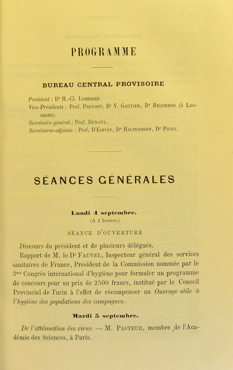 PROGRAMME BUREAU CENTRAL PROVISOIRE President : Dr II.-Cl. Lombard. Vice-Presidents: Prof. Prevost, Dr V. Gautier, Dr Recordon (a Lau- sanne). Secretaire-general: Prof. Dunant. Secretaires-adjoints : Prof. D’Espine, Dr Haltenhoff, Dr Picot. SEANCES GENERALES I.midi 4 septembre. (A 2 heures.) SEANCE D’OUVERTURE Discours du president et de plusieurs delegues. Rapport de M. le Dr Fauvel, Inspecteur general des services sanitaires de France, President de la Commission nominee par le 3me Congres international d’hygiene pour formuler un programme de concours pour un prix de 2500 francs, institue par le Conseil Provincial de Turin a l’effet de recompenser un Ouvrage utile a Vhygiene des populations des campagnes. Mardi 5 septembre. De Vattenuation des virus. — M. Pasteur, membre de l’Aca- demie des Sciences, a Paris.